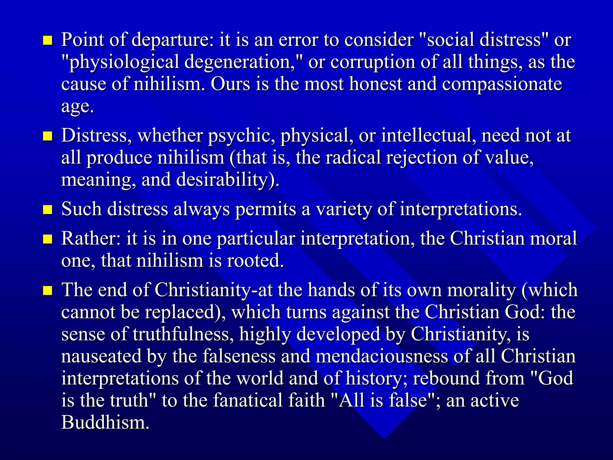  Point of departure: it is an error to consider "social distress" or
"physiological degeneration," or corruption of all things, as the
cause of nihilism. Ours is the most honest and compassionate
age.
 Distress, whether psychic, physical, or intellectual, need not at
all produce nihilism (that is, the radical rejection of value,
meaning, and desirability).
 Such distress always permits a variety of interpretations.
 Rather: it is in one particular interpretation, the Christian moral
one, that nihilism is rooted.
 The end of Christianity-at the hands of its own morality (which
cannot be replaced), which turns against the Christian God: the
sense of truthfulness, highly developed by Christianity, is
nauseated by the falseness and mendaciousness of all Christian
interpretations of the world and of history; rebound from "God
is the truth" to the fanatical faith "All is false"; an active
Buddhism.
 