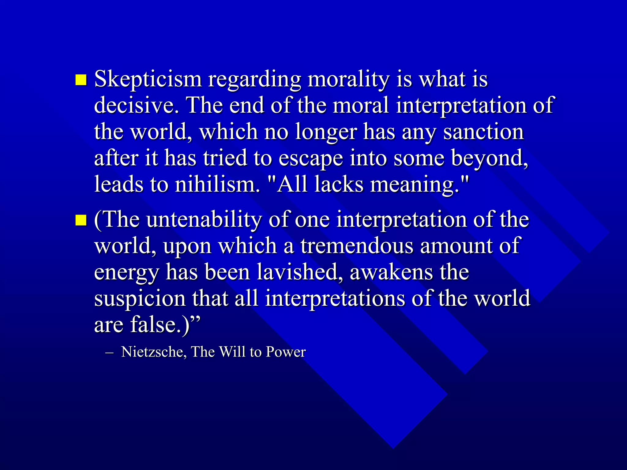  Skepticism regarding morality is what is
decisive. The end of the moral interpretation of
the world, which no longer has any sanction
after it has tried to escape into some beyond,
leads to nihilism. "All lacks meaning."
 (The untenability of one interpretation of the
world, upon which a tremendous amount of
energy has been lavished, awakens the
suspicion that all interpretations of the world
are false.)”
– Nietzsche, The Will to Power
 