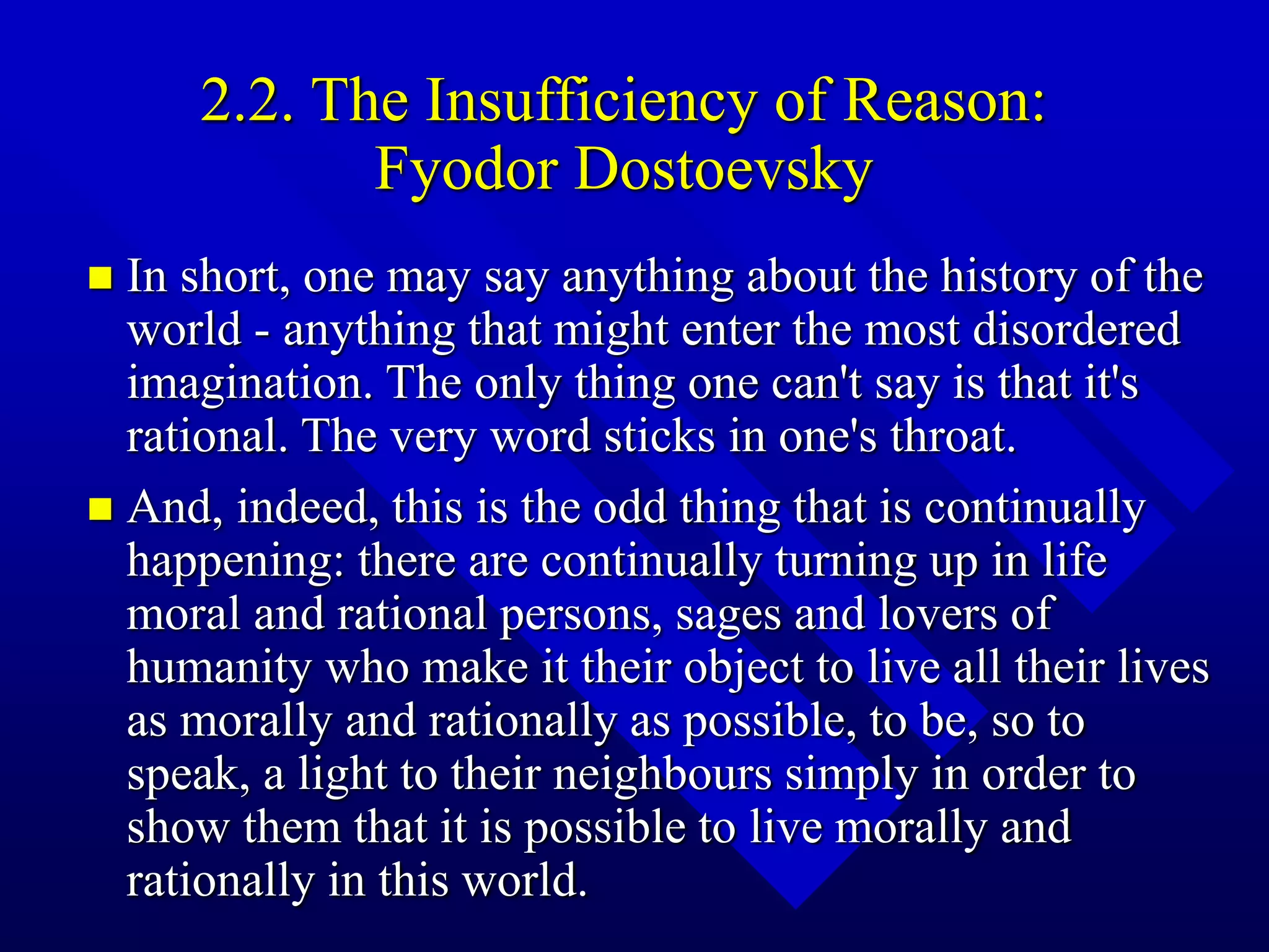 2.2. The Insufficiency of Reason:
Fyodor Dostoevsky
 In short, one may say anything about the history of the
world - anything that might enter the most disordered
imagination. The only thing one can't say is that it's
rational. The very word sticks in one's throat.
 And, indeed, this is the odd thing that is continually
happening: there are continually turning up in life
moral and rational persons, sages and lovers of
humanity who make it their object to live all their lives
as morally and rationally as possible, to be, so to
speak, a light to their neighbours simply in order to
show them that it is possible to live morally and
rationally in this world.
 