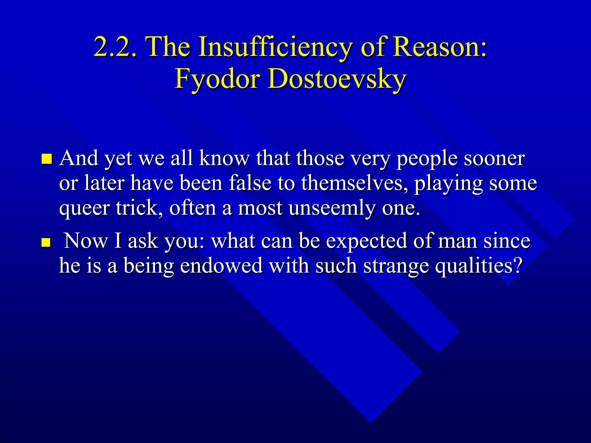 2.2. The Insufficiency of Reason:
Fyodor Dostoevsky
 And yet we all know that those very people sooner
or later have been false to themselves, playing some
queer trick, often a most unseemly one.
 Now I ask you: what can be expected of man since
he is a being endowed with such strange qualities?
 