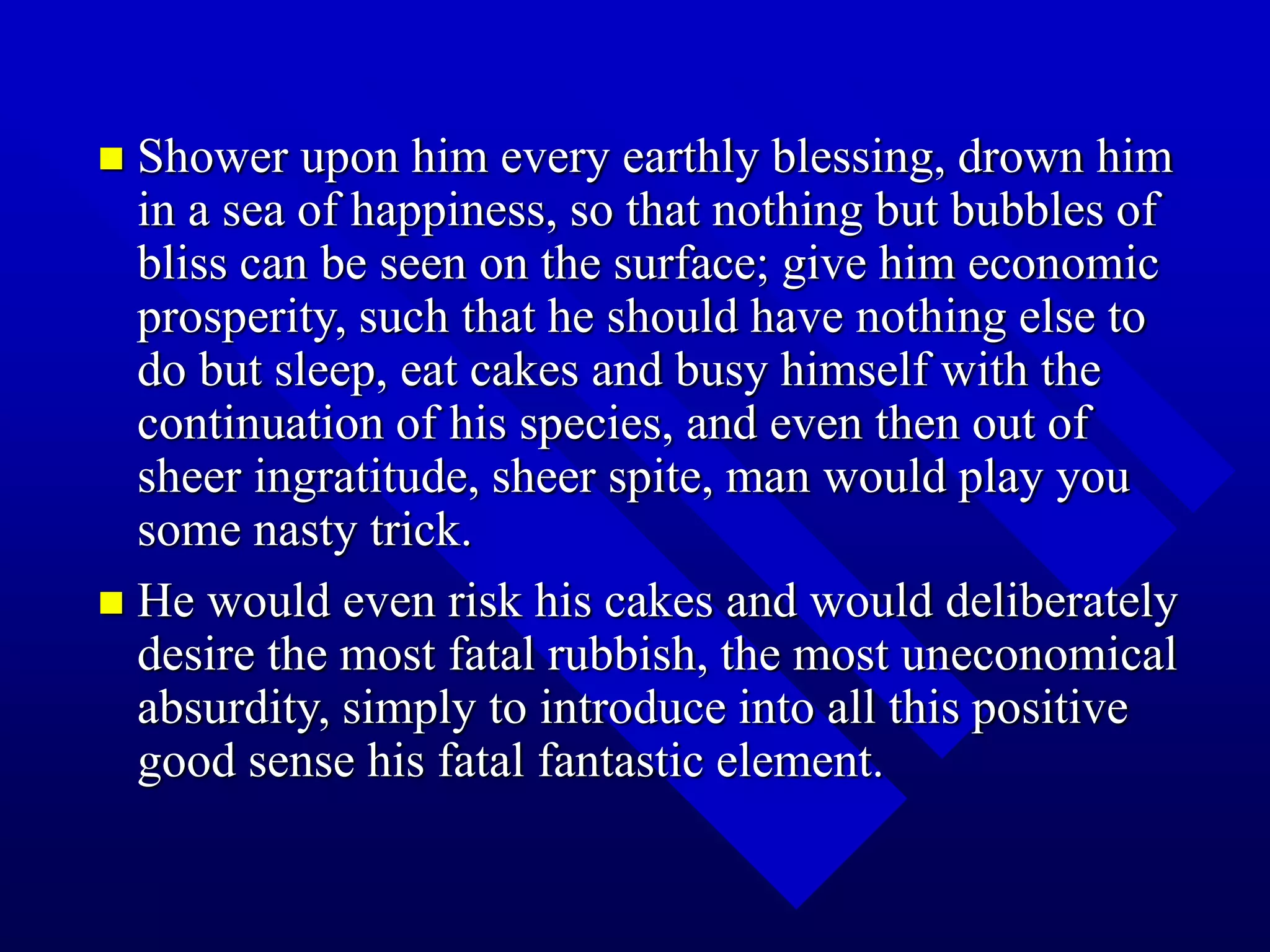  Shower upon him every earthly blessing, drown him
in a sea of happiness, so that nothing but bubbles of
bliss can be seen on the surface; give him economic
prosperity, such that he should have nothing else to
do but sleep, eat cakes and busy himself with the
continuation of his species, and even then out of
sheer ingratitude, sheer spite, man would play you
some nasty trick.
 He would even risk his cakes and would deliberately
desire the most fatal rubbish, the most uneconomical
absurdity, simply to introduce into all this positive
good sense his fatal fantastic element.
 