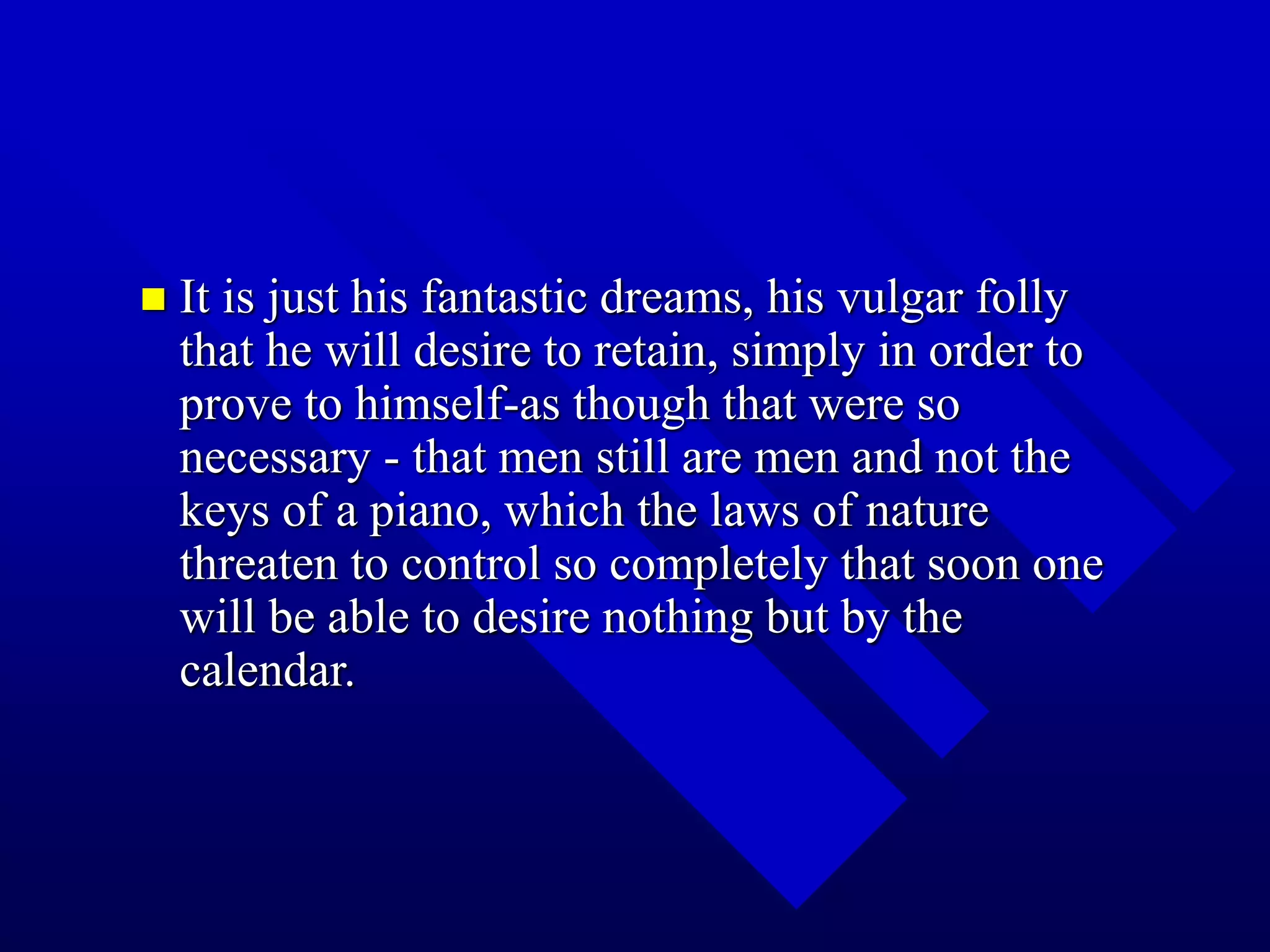  It is just his fantastic dreams, his vulgar folly
that he will desire to retain, simply in order to
prove to himself-as though that were so
necessary - that men still are men and not the
keys of a piano, which the laws of nature
threaten to control so completely that soon one
will be able to desire nothing but by the
calendar.
 