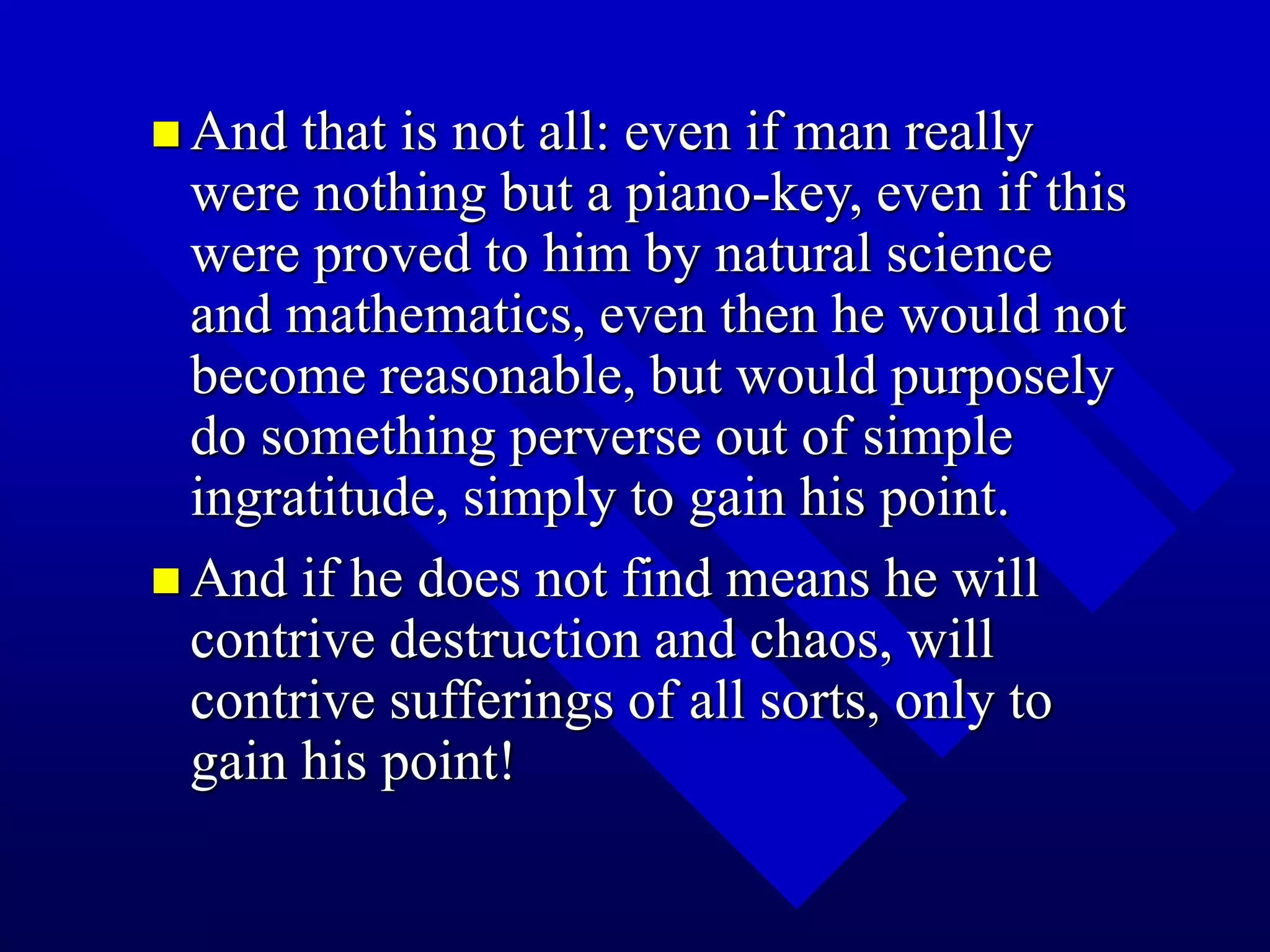 And that is not all: even if man really
were nothing but a piano-key, even if this
were proved to him by natural science
and mathematics, even then he would not
become reasonable, but would purposely
do something perverse out of simple
ingratitude, simply to gain his point.
 And if he does not find means he will
contrive destruction and chaos, will
contrive sufferings of all sorts, only to
gain his point!
 