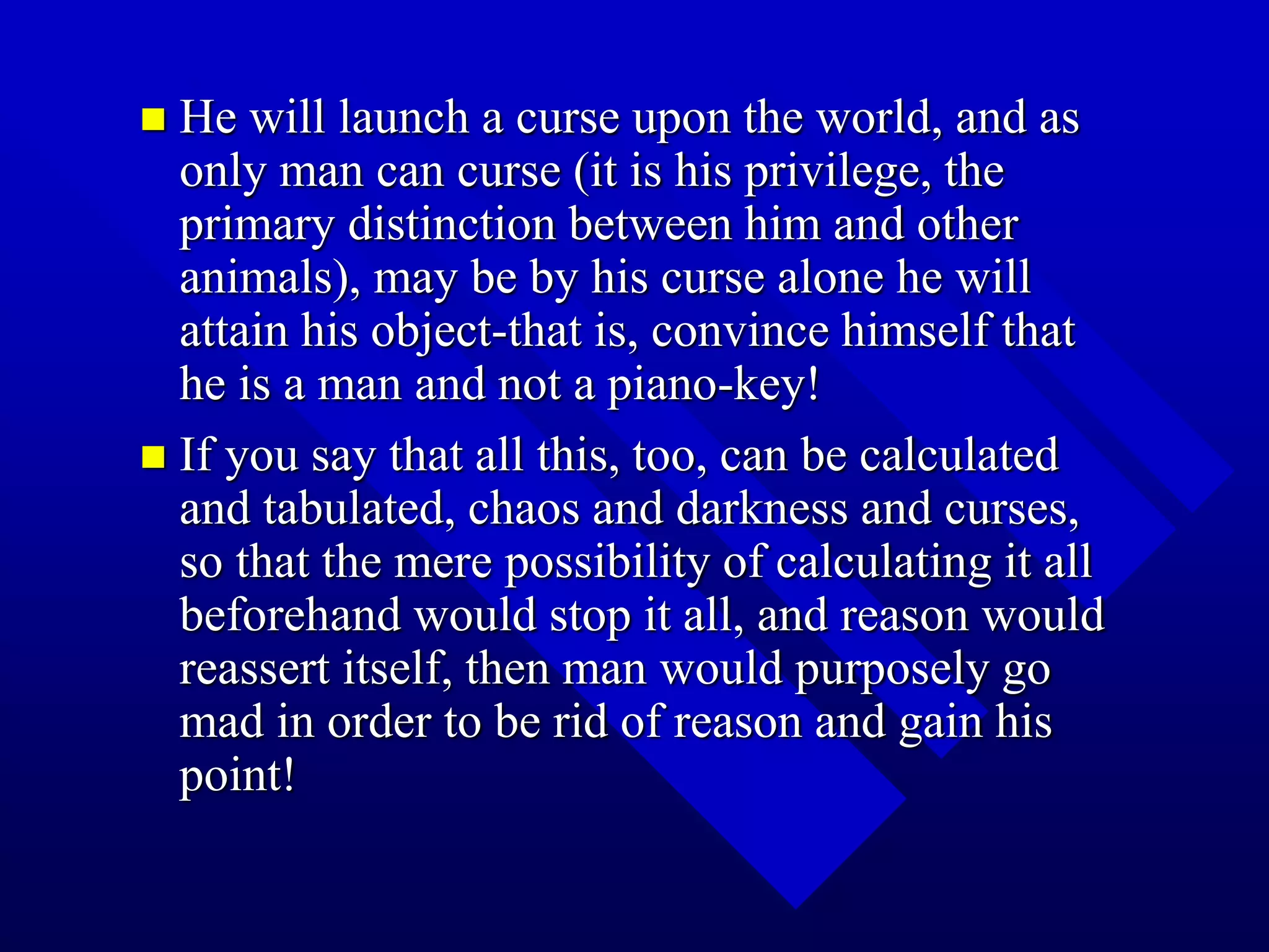  He will launch a curse upon the world, and as
only man can curse (it is his privilege, the
primary distinction between him and other
animals), may be by his curse alone he will
attain his object-that is, convince himself that
he is a man and not a piano-key!
 If you say that all this, too, can be calculated
and tabulated, chaos and darkness and curses,
so that the mere possibility of calculating it all
beforehand would stop it all, and reason would
reassert itself, then man would purposely go
mad in order to be rid of reason and gain his
point!
 