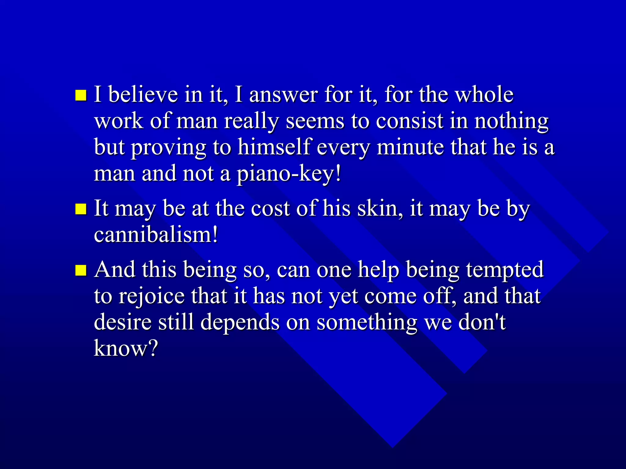  I believe in it, I answer for it, for the whole
work of man really seems to consist in nothing
but proving to himself every minute that he is a
man and not a piano-key!
 It may be at the cost of his skin, it may be by
cannibalism!
 And this being so, can one help being tempted
to rejoice that it has not yet come off, and that
desire still depends on something we don't
know?
 