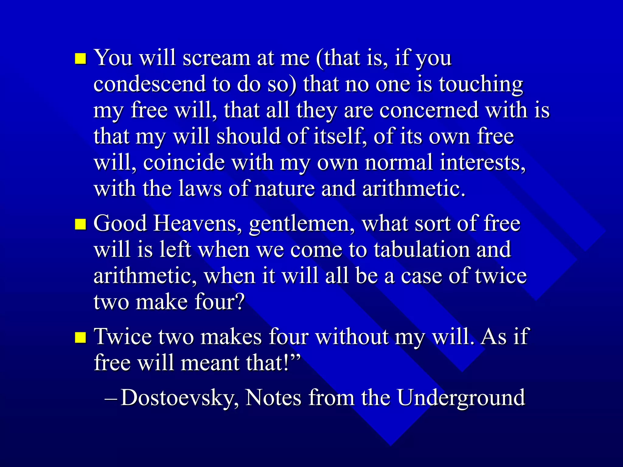  You will scream at me (that is, if you
condescend to do so) that no one is touching
my free will, that all they are concerned with is
that my will should of itself, of its own free
will, coincide with my own normal interests,
with the laws of nature and arithmetic.
 Good Heavens, gentlemen, what sort of free
will is left when we come to tabulation and
arithmetic, when it will all be a case of twice
two make four?
 Twice two makes four without my will. As if
free will meant that!”
–Dostoevsky, Notes from the Underground
 