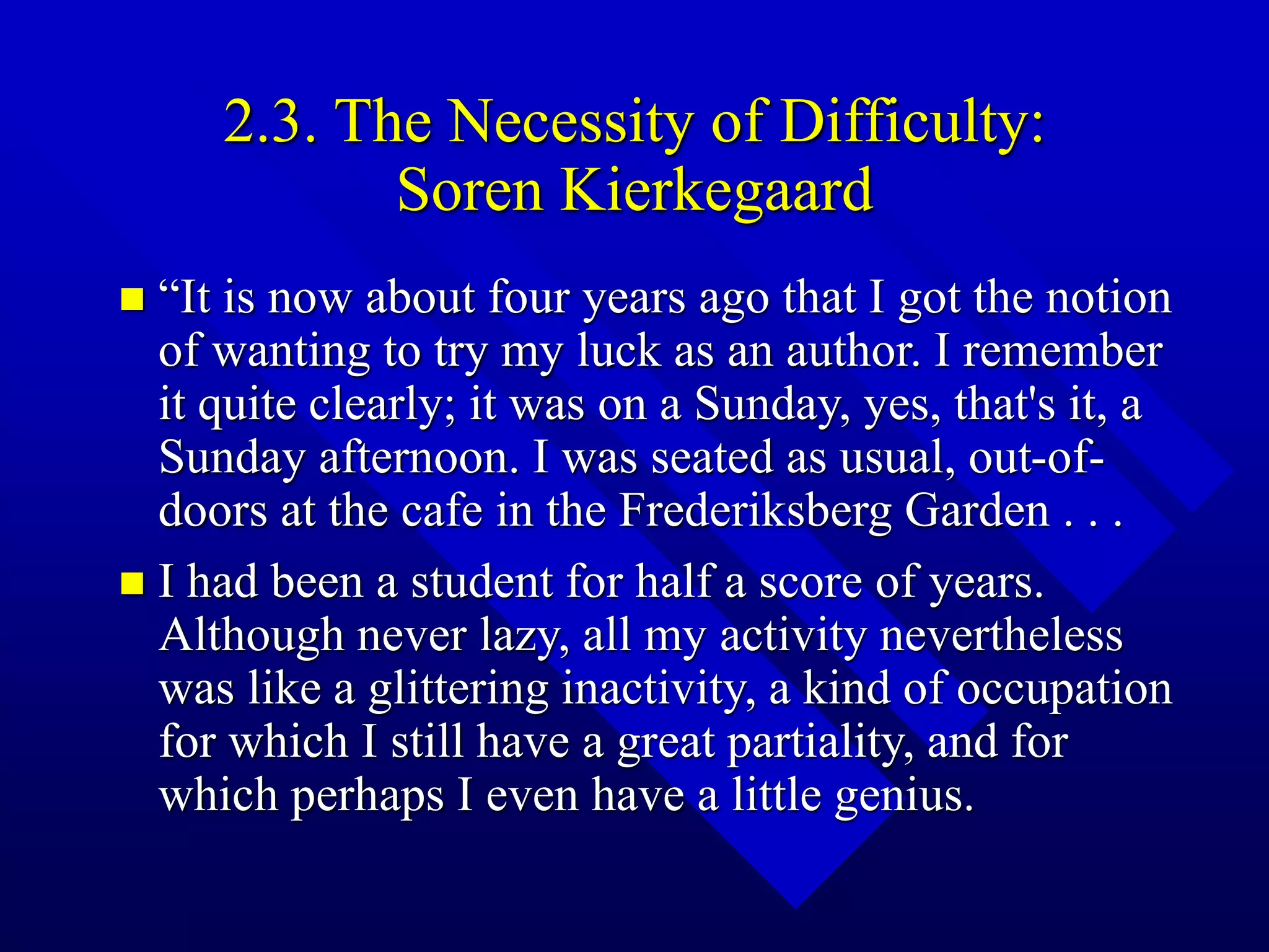 2.3. The Necessity of Difficulty:
Soren Kierkegaard
 “It is now about four years ago that I got the notion
of wanting to try my luck as an author. I remember
it quite clearly; it was on a Sunday, yes, that's it, a
Sunday afternoon. I was seated as usual, out-of-
doors at the cafe in the Frederiksberg Garden . . .
 I had been a student for half a score of years.
Although never lazy, all my activity nevertheless
was like a glittering inactivity, a kind of occupation
for which I still have a great partiality, and for
which perhaps I even have a little genius.
 