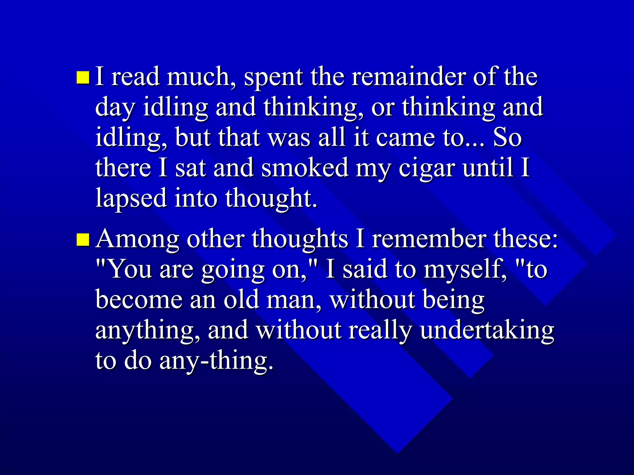  I read much, spent the remainder of the
day idling and thinking, or thinking and
idling, but that was all it came to... So
there I sat and smoked my cigar until I
lapsed into thought.
 Among other thoughts I remember these:
"You are going on," I said to myself, "to
become an old man, without being
anything, and without really undertaking
to do any-thing.
 