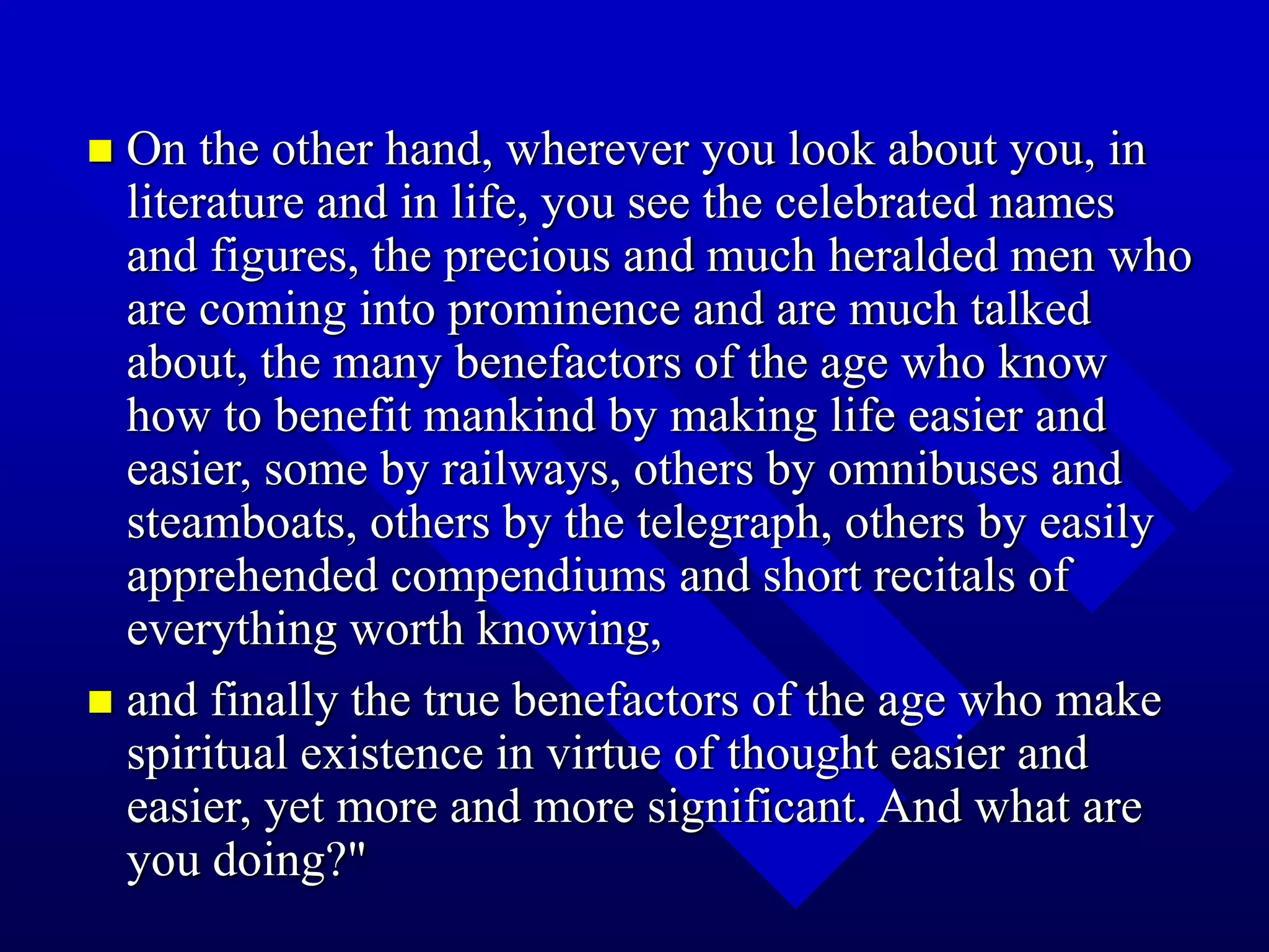  On the other hand, wherever you look about you, in
literature and in life, you see the celebrated names
and figures, the precious and much heralded men who
are coming into prominence and are much talked
about, the many benefactors of the age who know
how to benefit mankind by making life easier and
easier, some by railways, others by omnibuses and
steamboats, others by the telegraph, others by easily
apprehended compendiums and short recitals of
everything worth knowing,
 and finally the true benefactors of the age who make
spiritual existence in virtue of thought easier and
easier, yet more and more significant. And what are
you doing?"
 