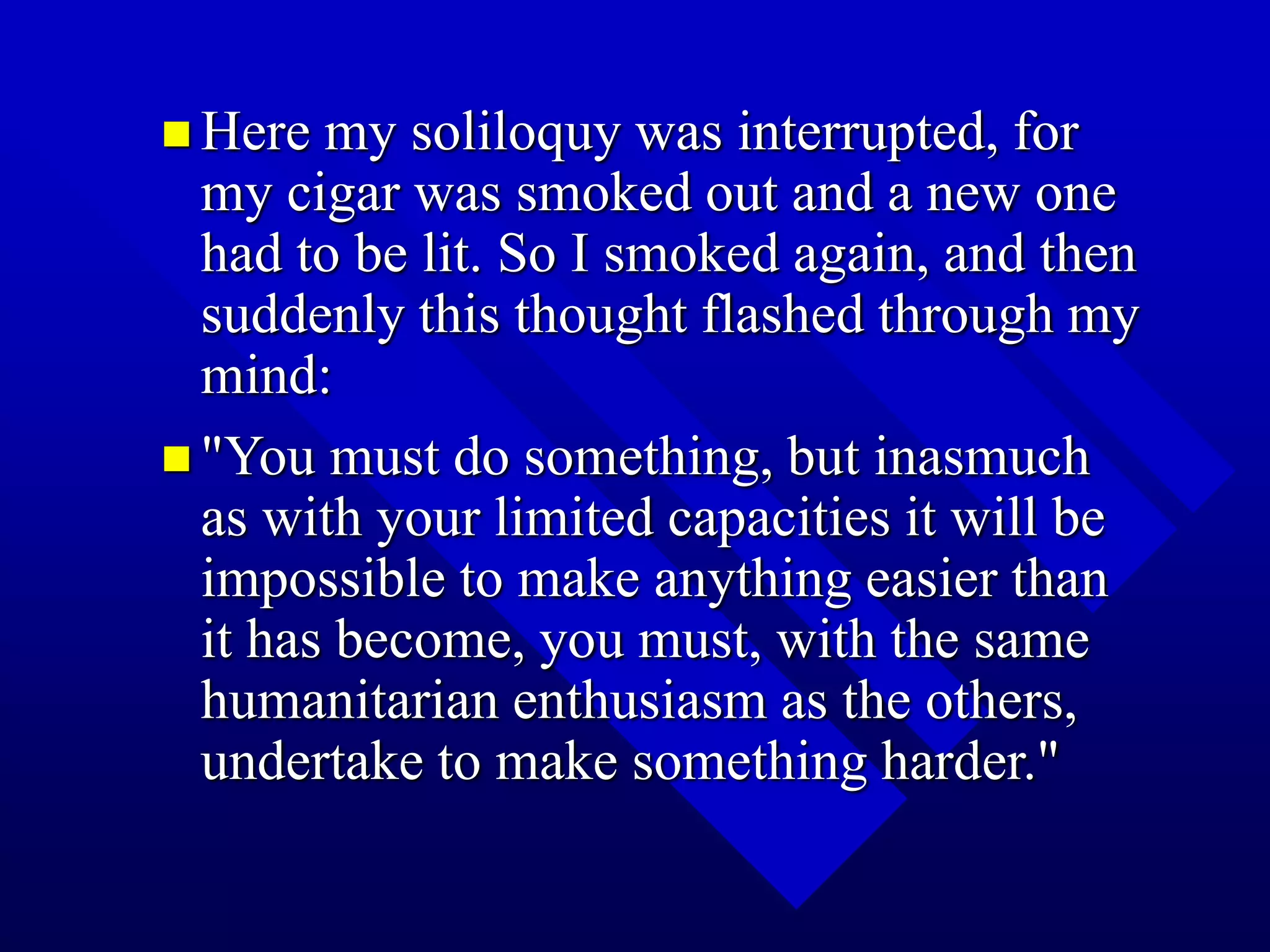  Here my soliloquy was interrupted, for
my cigar was smoked out and a new one
had to be lit. So I smoked again, and then
suddenly this thought flashed through my
mind:
 "You must do something, but inasmuch
as with your limited capacities it will be
impossible to make anything easier than
it has become, you must, with the same
humanitarian enthusiasm as the others,
undertake to make something harder."
 