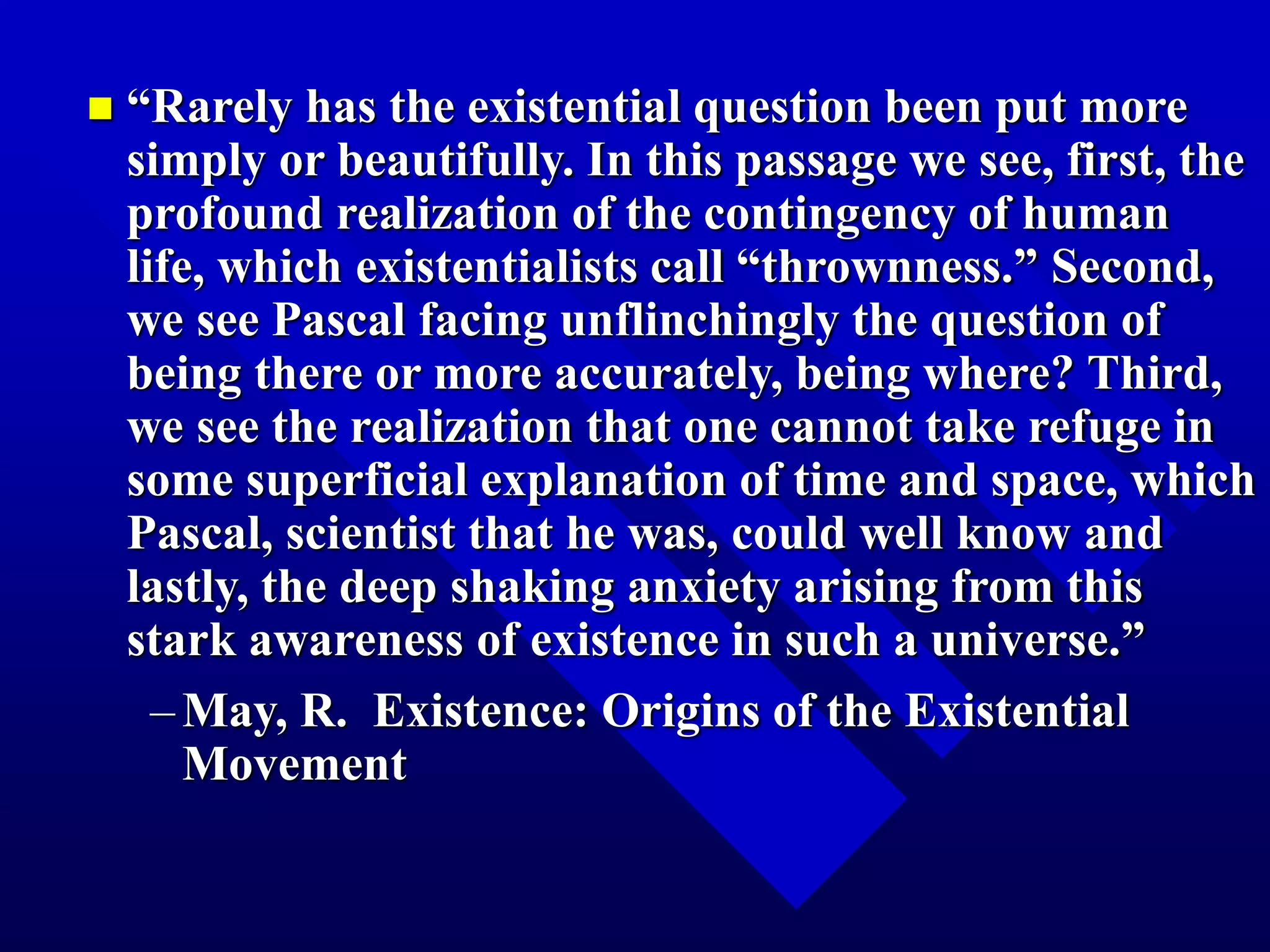  “Rarely has the existential question been put more
simply or beautifully. In this passage we see, first, the
profound realization of the contingency of human
life, which existentialists call “thrownness.” Second,
we see Pascal facing unflinchingly the question of
being there or more accurately, being where? Third,
we see the realization that one cannot take refuge in
some superficial explanation of time and space, which
Pascal, scientist that he was, could well know and
lastly, the deep shaking anxiety arising from this
stark awareness of existence in such a universe.”
–May, R. Existence: Origins of the Existential
Movement
 