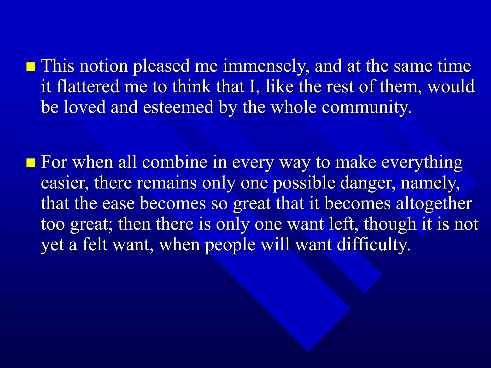  This notion pleased me immensely, and at the same time
it flattered me to think that I, like the rest of them, would
be loved and esteemed by the whole community.
 For when all combine in every way to make everything
easier, there remains only one possible danger, namely,
that the ease becomes so great that it becomes altogether
too great; then there is only one want left, though it is not
yet a felt want, when people will want difficulty.
 
