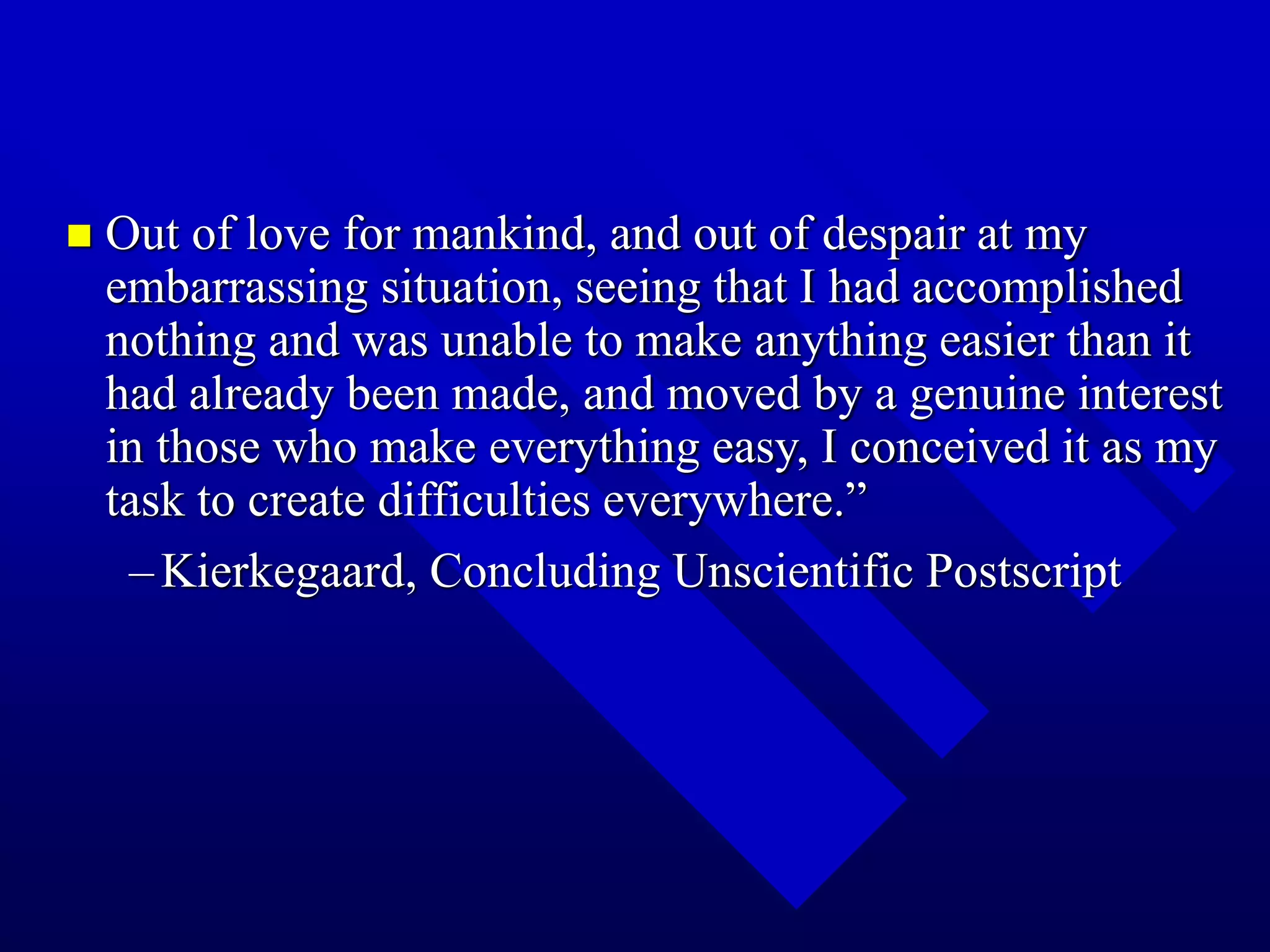 Out of love for mankind, and out of despair at my
embarrassing situation, seeing that I had accomplished
nothing and was unable to make anything easier than it
had already been made, and moved by a genuine interest
in those who make everything easy, I conceived it as my
task to create difficulties everywhere.”
–Kierkegaard, Concluding Unscientific Postscript
 