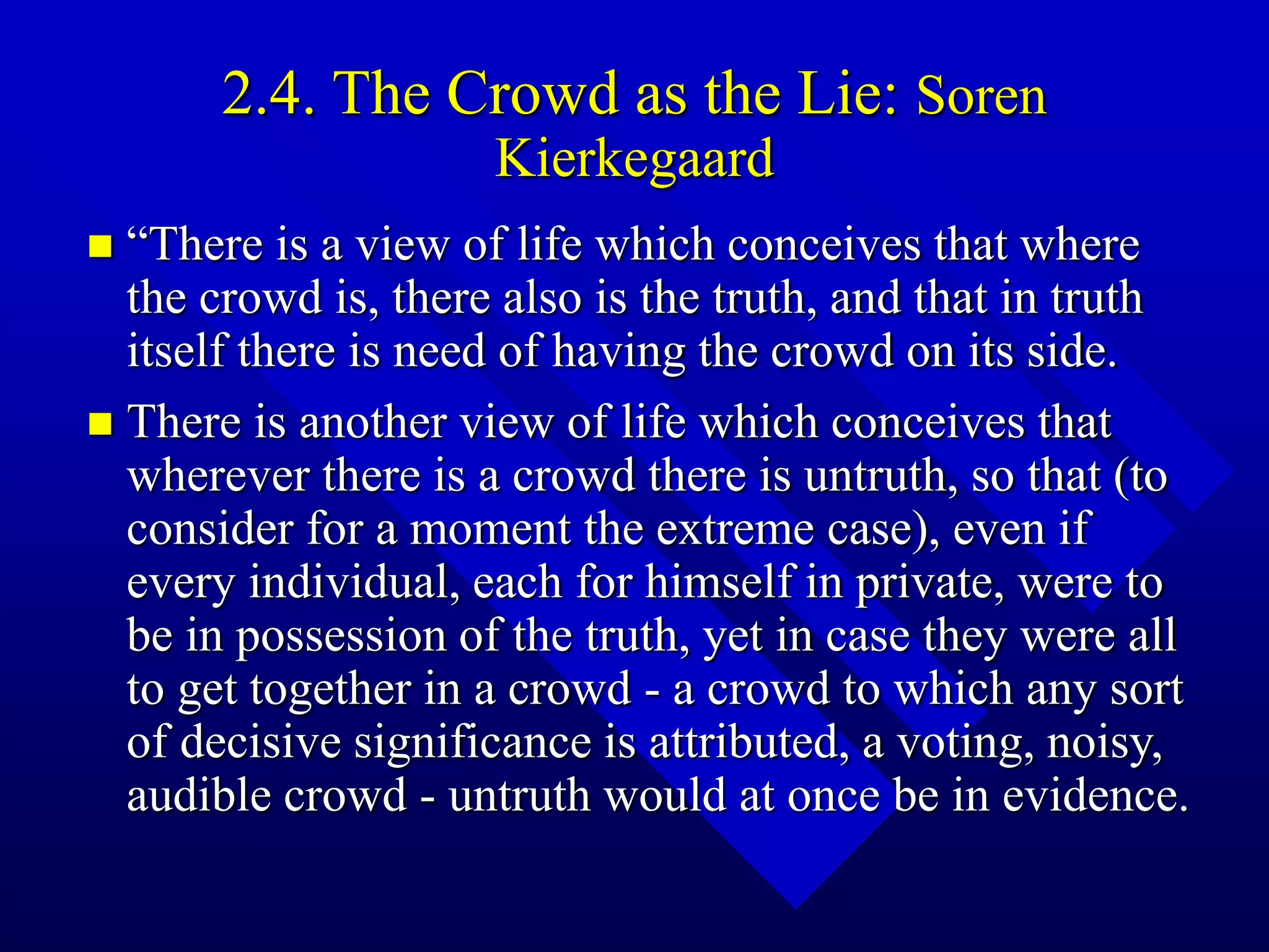 2.4. The Crowd as the Lie: Soren
Kierkegaard
 “There is a view of life which conceives that where
the crowd is, there also is the truth, and that in truth
itself there is need of having the crowd on its side.
 There is another view of life which conceives that
wherever there is a crowd there is untruth, so that (to
consider for a moment the extreme case), even if
every individual, each for himself in private, were to
be in possession of the truth, yet in case they were all
to get together in a crowd - a crowd to which any sort
of decisive significance is attributed, a voting, noisy,
audible crowd - untruth would at once be in evidence.
 