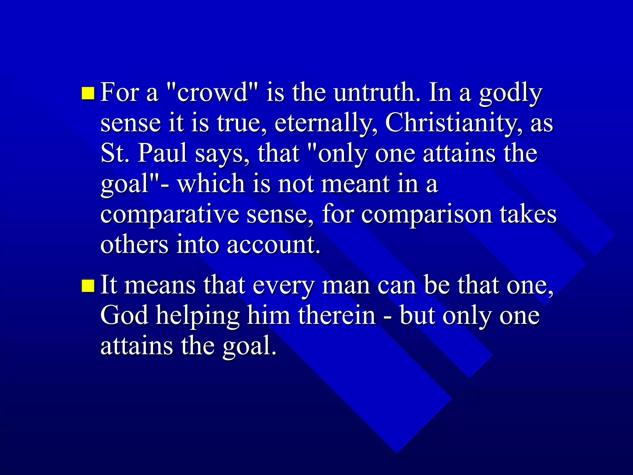  For a "crowd" is the untruth. In a godly
sense it is true, eternally, Christianity, as
St. Paul says, that "only one attains the
goal"- which is not meant in a
comparative sense, for comparison takes
others into account.
 It means that every man can be that one,
God helping him therein - but only one
attains the goal.
 