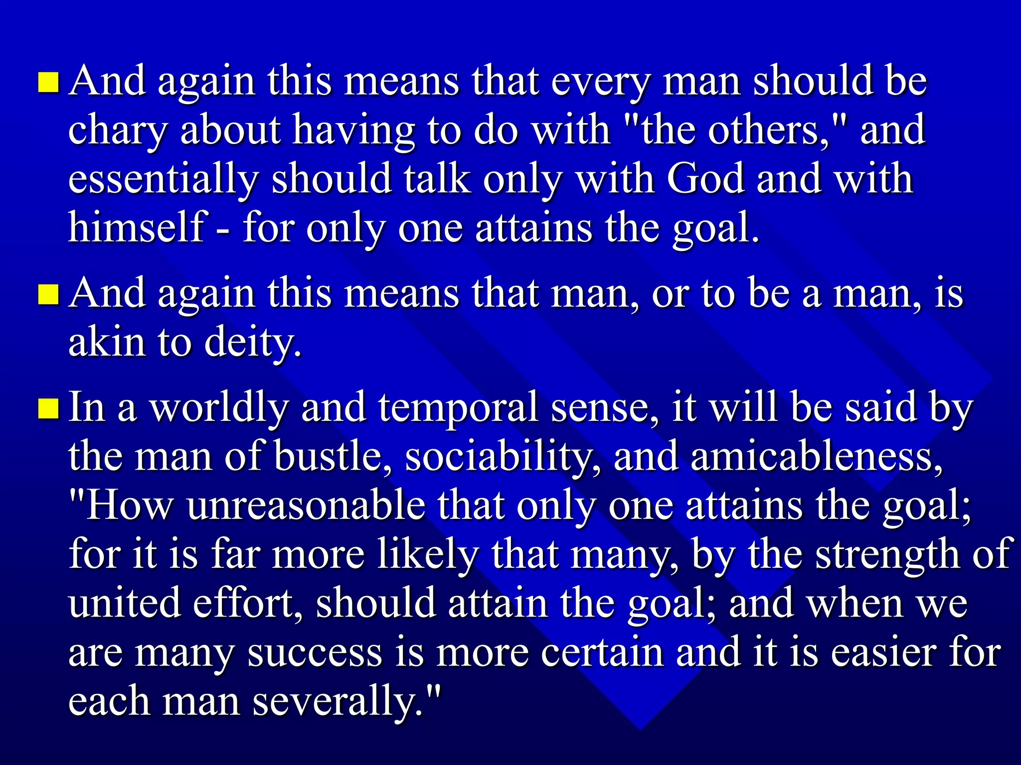  And again this means that every man should be
chary about having to do with "the others," and
essentially should talk only with God and with
himself - for only one attains the goal.
 And again this means that man, or to be a man, is
akin to deity.
 In a worldly and temporal sense, it will be said by
the man of bustle, sociability, and amicableness,
"How unreasonable that only one attains the goal;
for it is far more likely that many, by the strength of
united effort, should attain the goal; and when we
are many success is more certain and it is easier for
each man severally."
 