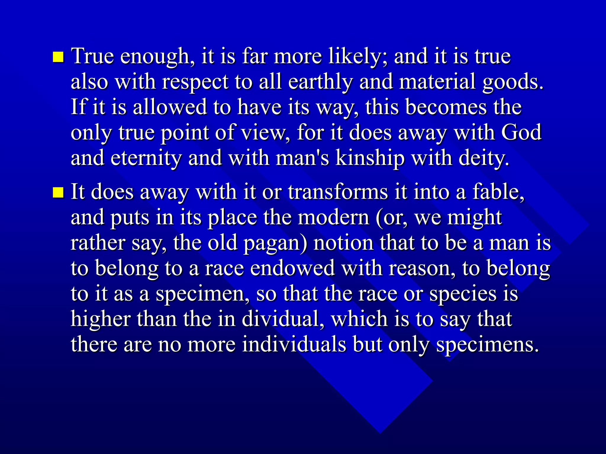  True enough, it is far more likely; and it is true
also with respect to all earthly and material goods.
If it is allowed to have its way, this becomes the
only true point of view, for it does away with God
and eternity and with man's kinship with deity.
 It does away with it or transforms it into a fable,
and puts in its place the modern (or, we might
rather say, the old pagan) notion that to be a man is
to belong to a race endowed with reason, to belong
to it as a specimen, so that the race or species is
higher than the in dividual, which is to say that
there are no more individuals but only specimens.
 