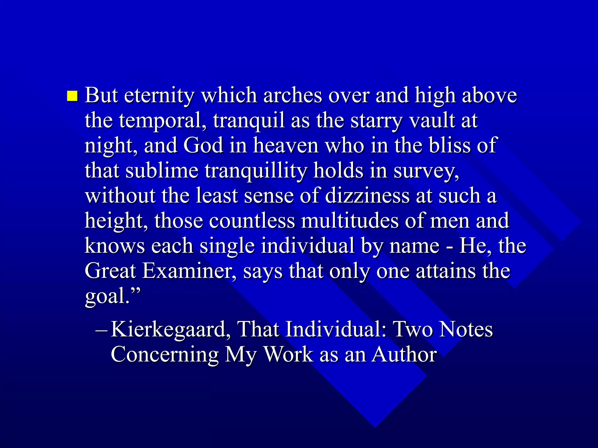  But eternity which arches over and high above
the temporal, tranquil as the starry vault at
night, and God in heaven who in the bliss of
that sublime tranquillity holds in survey,
without the least sense of dizziness at such a
height, those countless multitudes of men and
knows each single individual by name - He, the
Great Examiner, says that only one attains the
goal.”
–Kierkegaard, That Individual: Two Notes
Concerning My Work as an Author
 