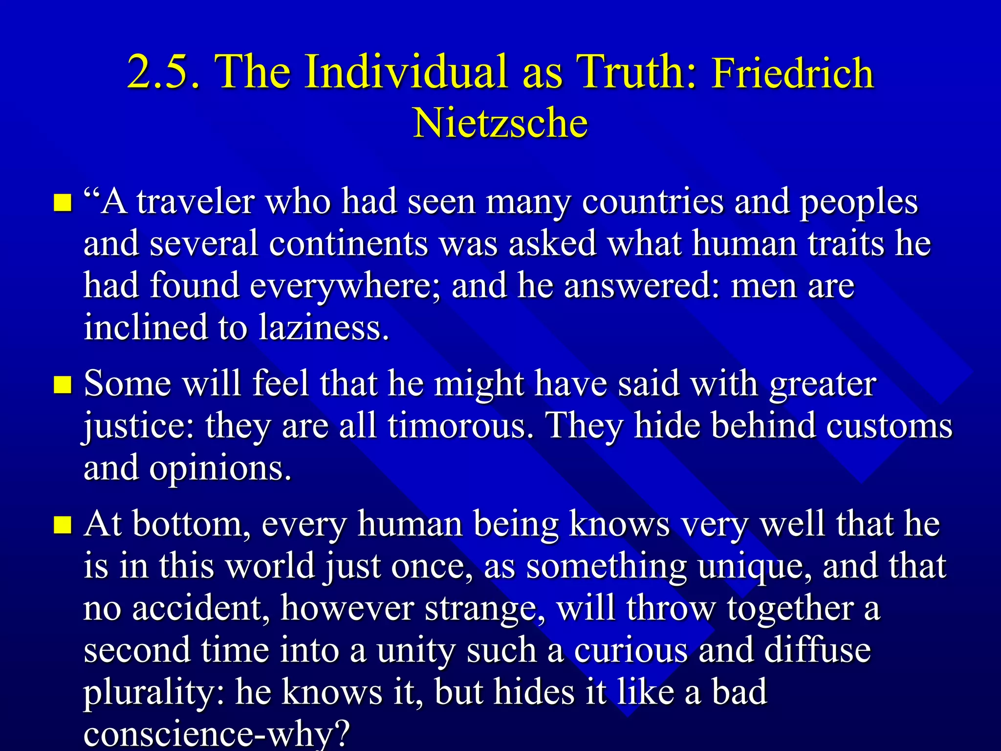 2.5. The Individual as Truth: Friedrich
Nietzsche
 “A traveler who had seen many countries and peoples
and several continents was asked what human traits he
had found everywhere; and he answered: men are
inclined to laziness.
 Some will feel that he might have said with greater
justice: they are all timorous. They hide behind customs
and opinions.
 At bottom, every human being knows very well that he
is in this world just once, as something unique, and that
no accident, however strange, will throw together a
second time into a unity such a curious and diffuse
plurality: he knows it, but hides it like a bad
conscience-why?
 
