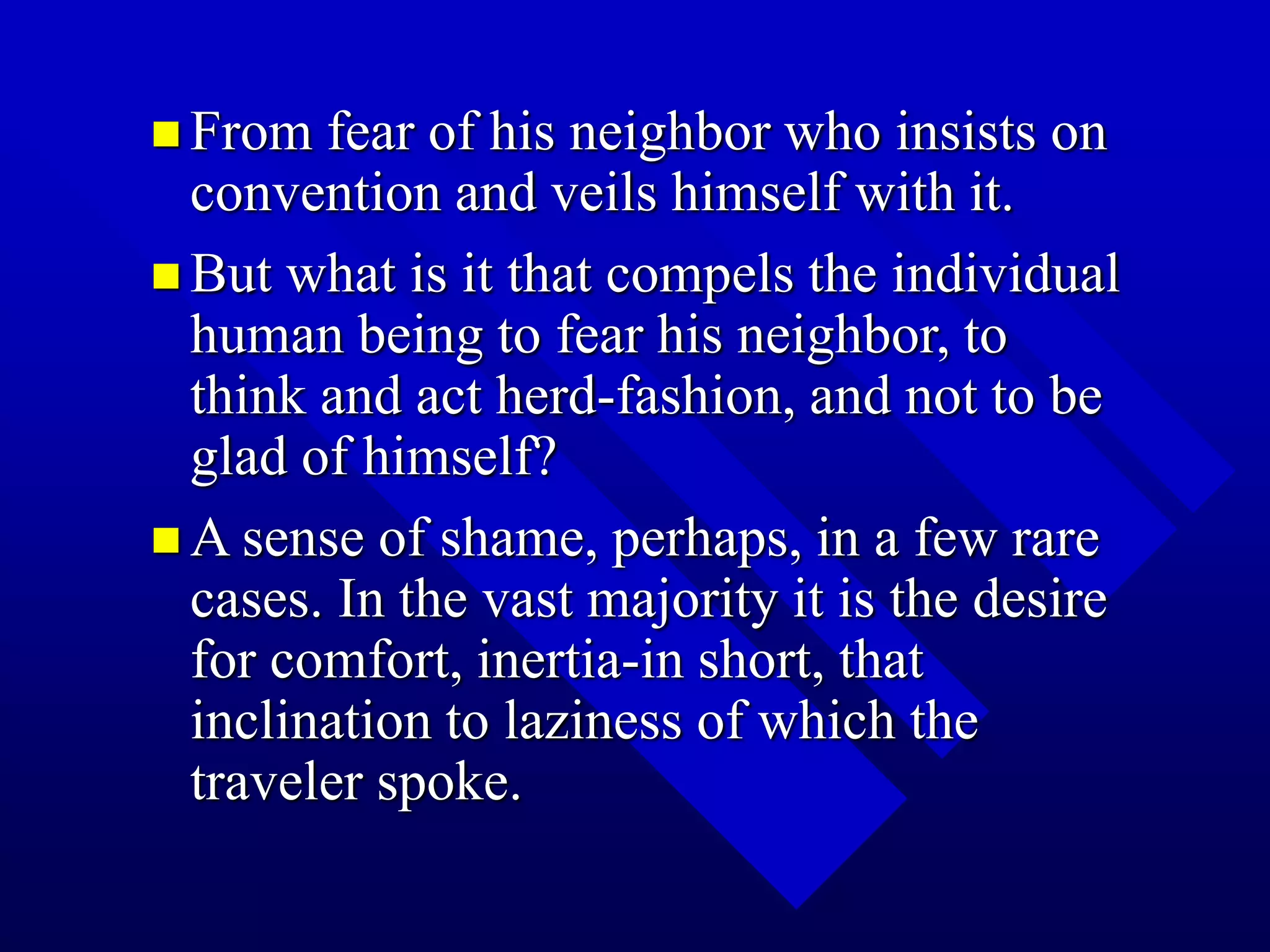  From fear of his neighbor who insists on
convention and veils himself with it.
 But what is it that compels the individual
human being to fear his neighbor, to
think and act herd-fashion, and not to be
glad of himself?
 A sense of shame, perhaps, in a few rare
cases. In the vast majority it is the desire
for comfort, inertia-in short, that
inclination to laziness of which the
traveler spoke.
 