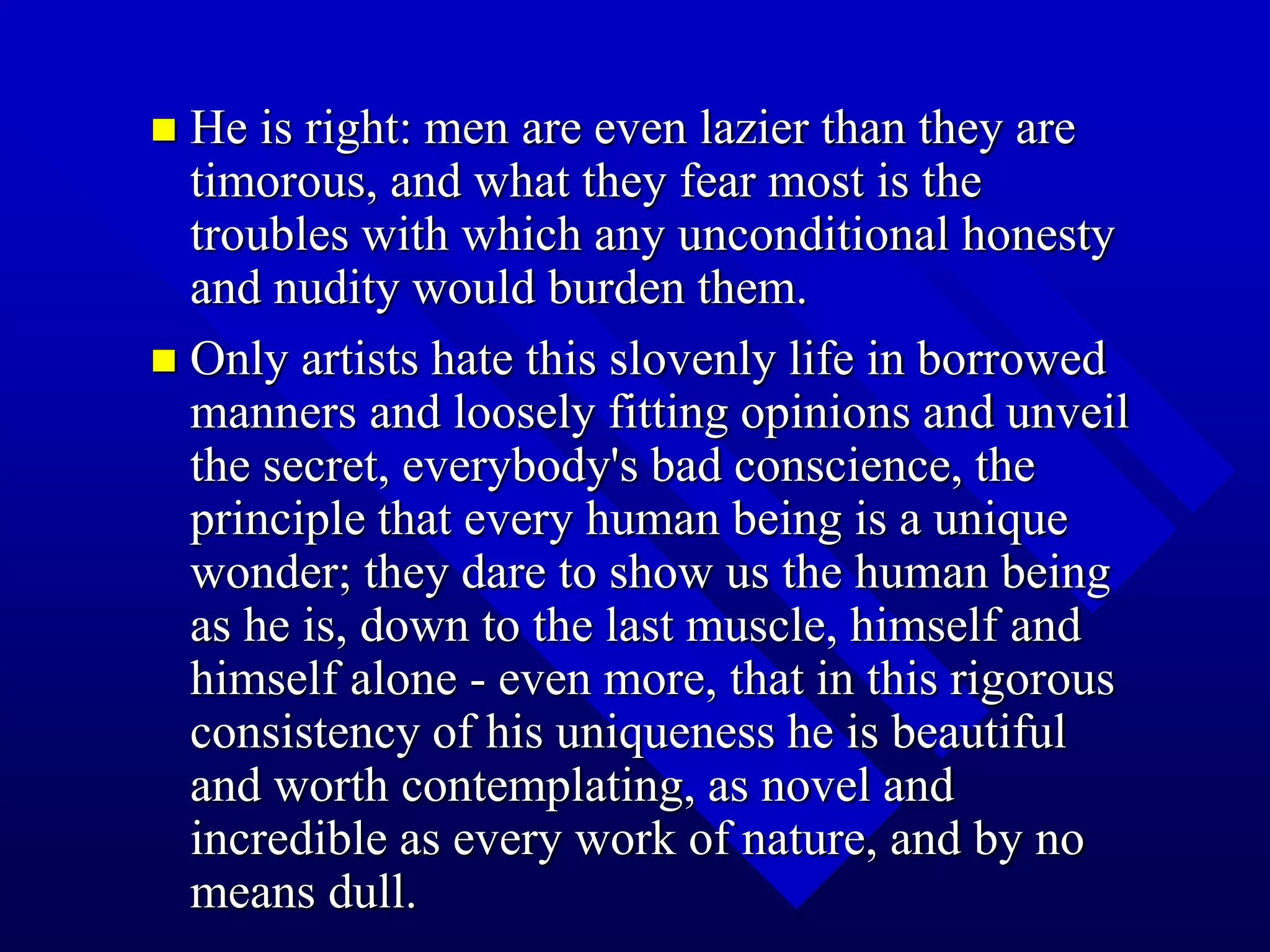 He is right: men are even lazier than they are
timorous, and what they fear most is the
troubles with which any unconditional honesty
and nudity would burden them.
 Only artists hate this slovenly life in borrowed
manners and loosely fitting opinions and unveil
the secret, everybody's bad conscience, the
principle that every human being is a unique
wonder; they dare to show us the human being
as he is, down to the last muscle, himself and
himself alone - even more, that in this rigorous
consistency of his uniqueness he is beautiful
and worth contemplating, as novel and
incredible as every work of nature, and by no
means dull.
 