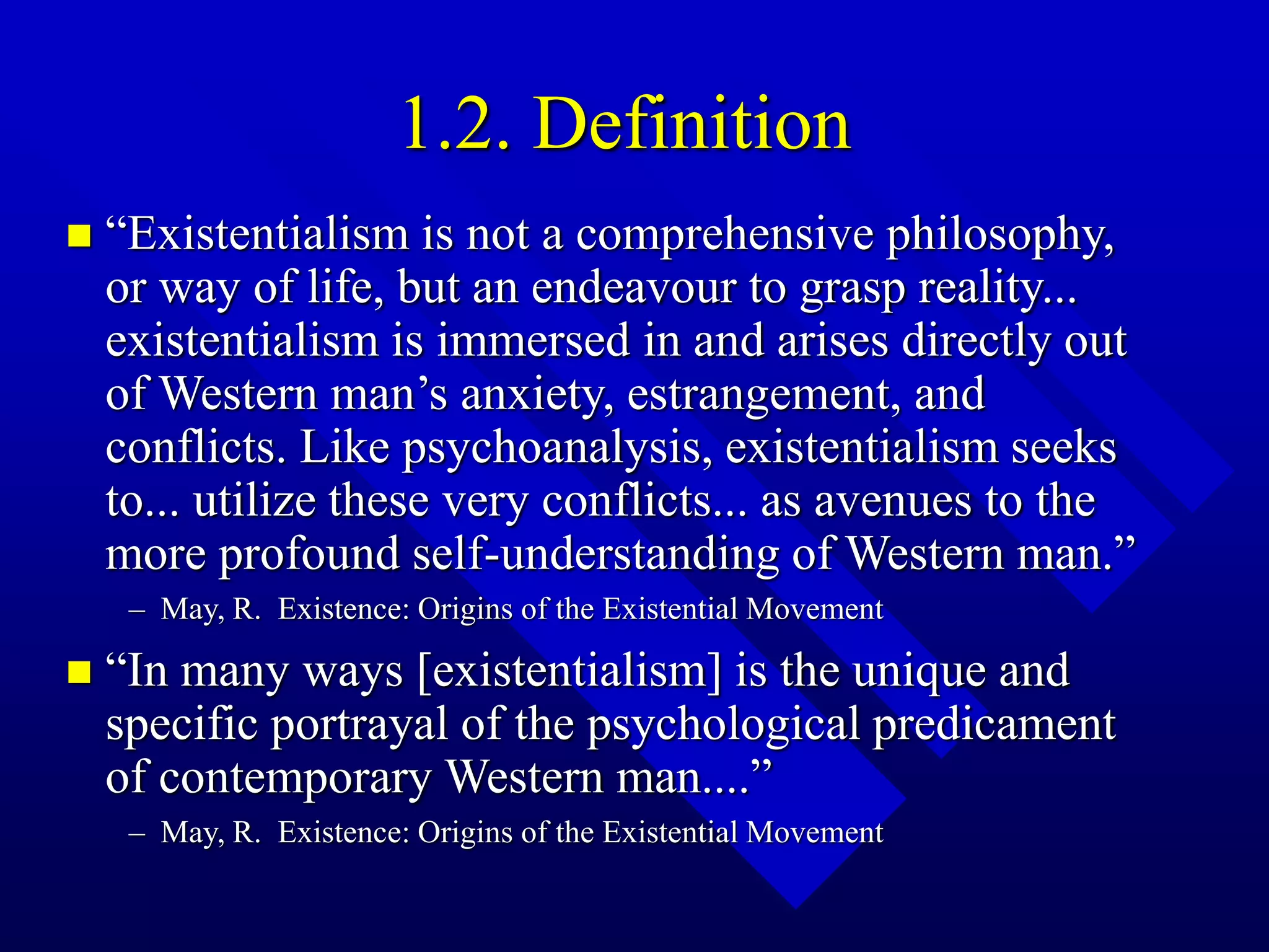 1.2. Definition
 “Existentialism is not a comprehensive philosophy,
or way of life, but an endeavour to grasp reality...
existentialism is immersed in and arises directly out
of Western man’s anxiety, estrangement, and
conflicts. Like psychoanalysis, existentialism seeks
to... utilize these very conflicts... as avenues to the
more profound self-understanding of Western man.”
– May, R. Existence: Origins of the Existential Movement
 “In many ways [existentialism] is the unique and
specific portrayal of the psychological predicament
of contemporary Western man....”
– May, R. Existence: Origins of the Existential Movement
 