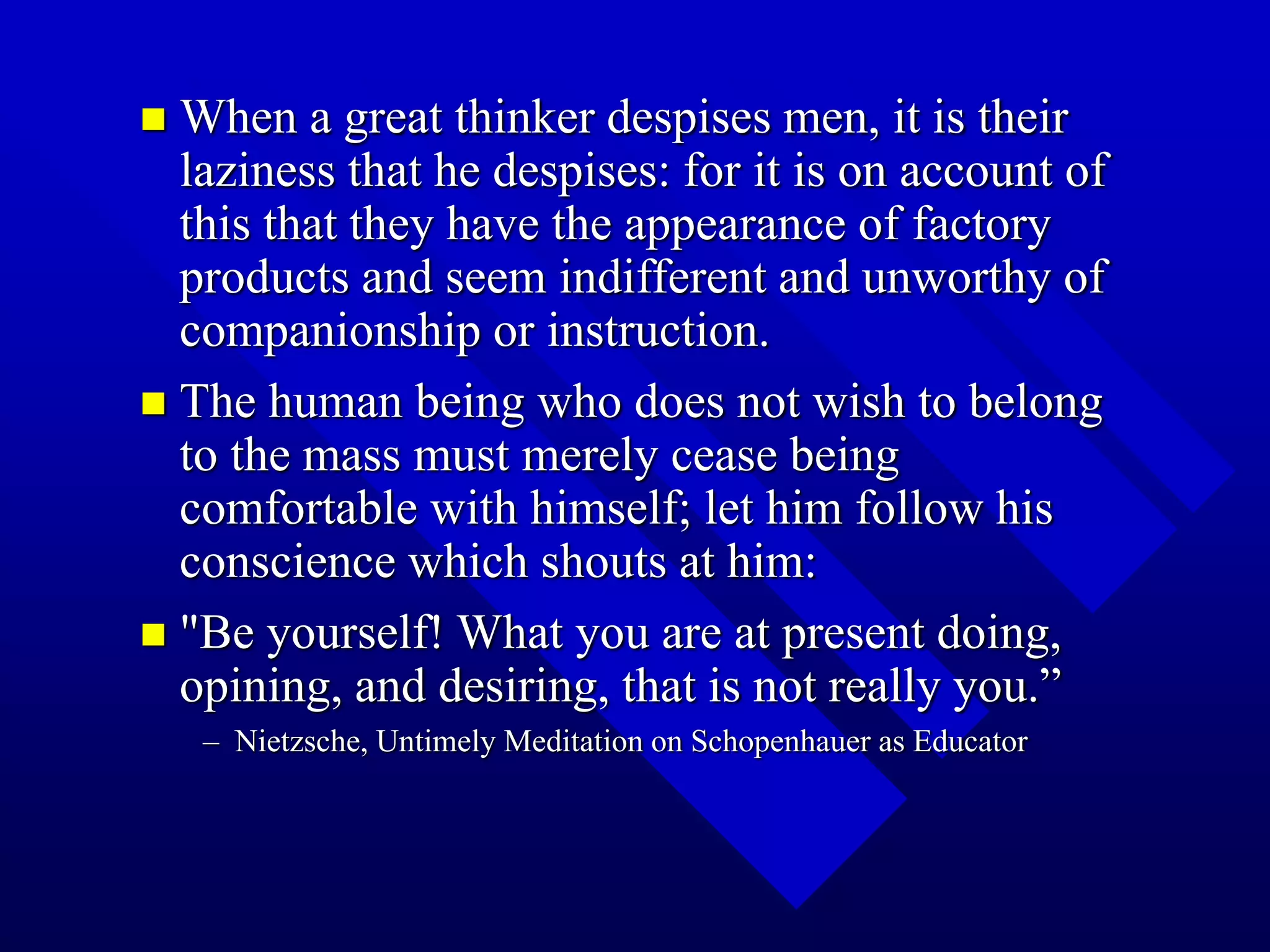  When a great thinker despises men, it is their
laziness that he despises: for it is on account of
this that they have the appearance of factory
products and seem indifferent and unworthy of
companionship or instruction.
 The human being who does not wish to belong
to the mass must merely cease being
comfortable with himself; let him follow his
conscience which shouts at him:
 "Be yourself! What you are at present doing,
opining, and desiring, that is not really you.”
– Nietzsche, Untimely Meditation on Schopenhauer as Educator
 