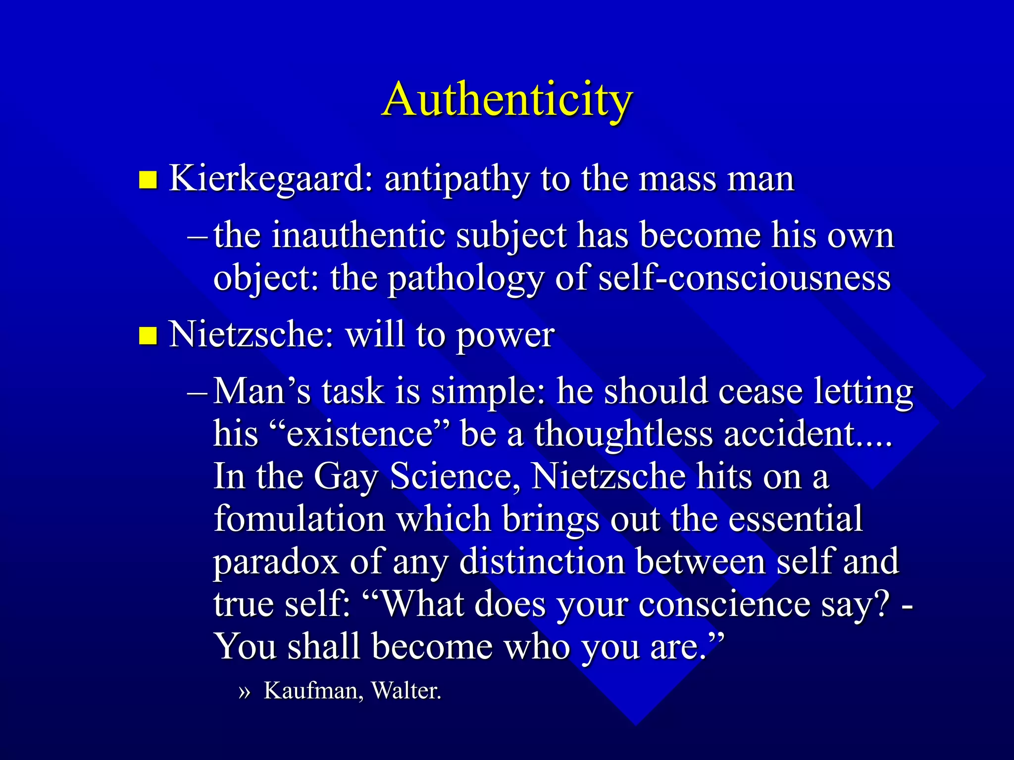 Authenticity
 Kierkegaard: antipathy to the mass man
–the inauthentic subject has become his own
object: the pathology of self-consciousness
 Nietzsche: will to power
–Man’s task is simple: he should cease letting
his “existence” be a thoughtless accident....
In the Gay Science, Nietzsche hits on a
fomulation which brings out the essential
paradox of any distinction between self and
true self: “What does your conscience say? -
You shall become who you are.”
» Kaufman, Walter.
 