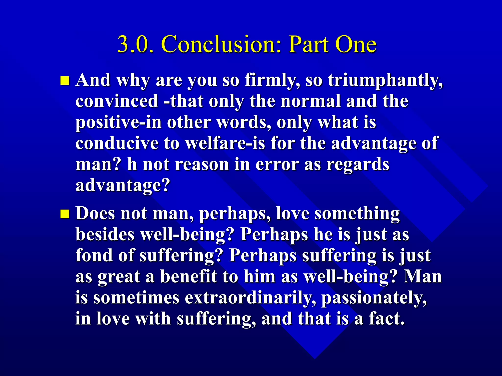 3.0. Conclusion: Part One
 And why are you so firmly, so triumphantly,
convinced -that only the normal and the
positive-in other words, only what is
conducive to welfare-is for the advantage of
man? h not reason in error as regards
advantage?
 Does not man, perhaps, love something
besides well-being? Perhaps he is just as
fond of suffering? Perhaps suffering is just
as great a benefit to him as well-being? Man
is sometimes extraordinarily, passionately,
in love with suffering, and that is a fact.
 