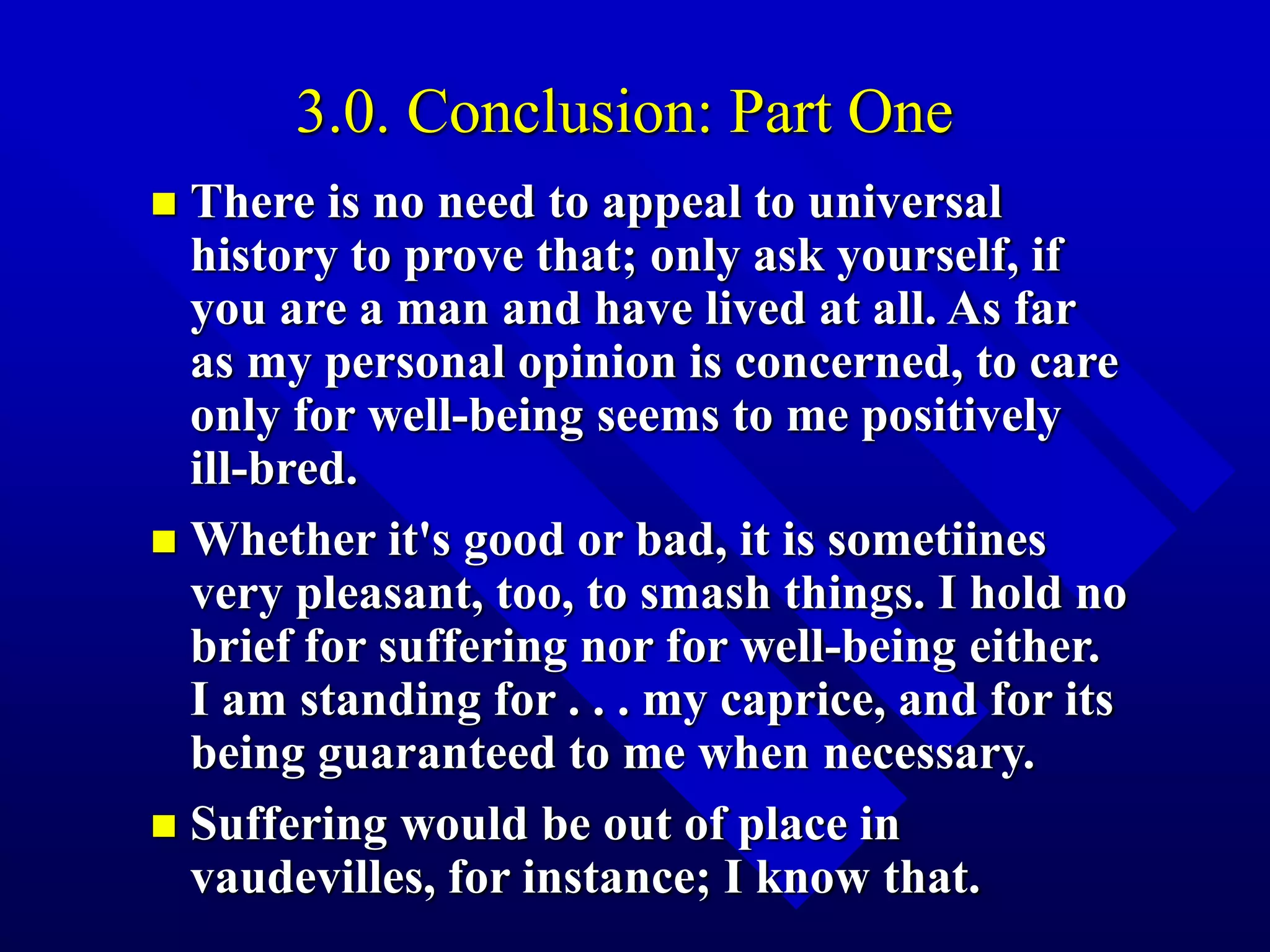 3.0. Conclusion: Part One
 There is no need to appeal to universal
history to prove that; only ask yourself, if
you are a man and have lived at all. As far
as my personal opinion is concerned, to care
only for well-being seems to me positively
ill-bred.
 Whether it's good or bad, it is sometiines
very pleasant, too, to smash things. I hold no
brief for suffering nor for well-being either.
I am standing for . . . my caprice, and for its
being guaranteed to me when necessary.
 Suffering would be out of place in
vaudevilles, for instance; I know that.
 