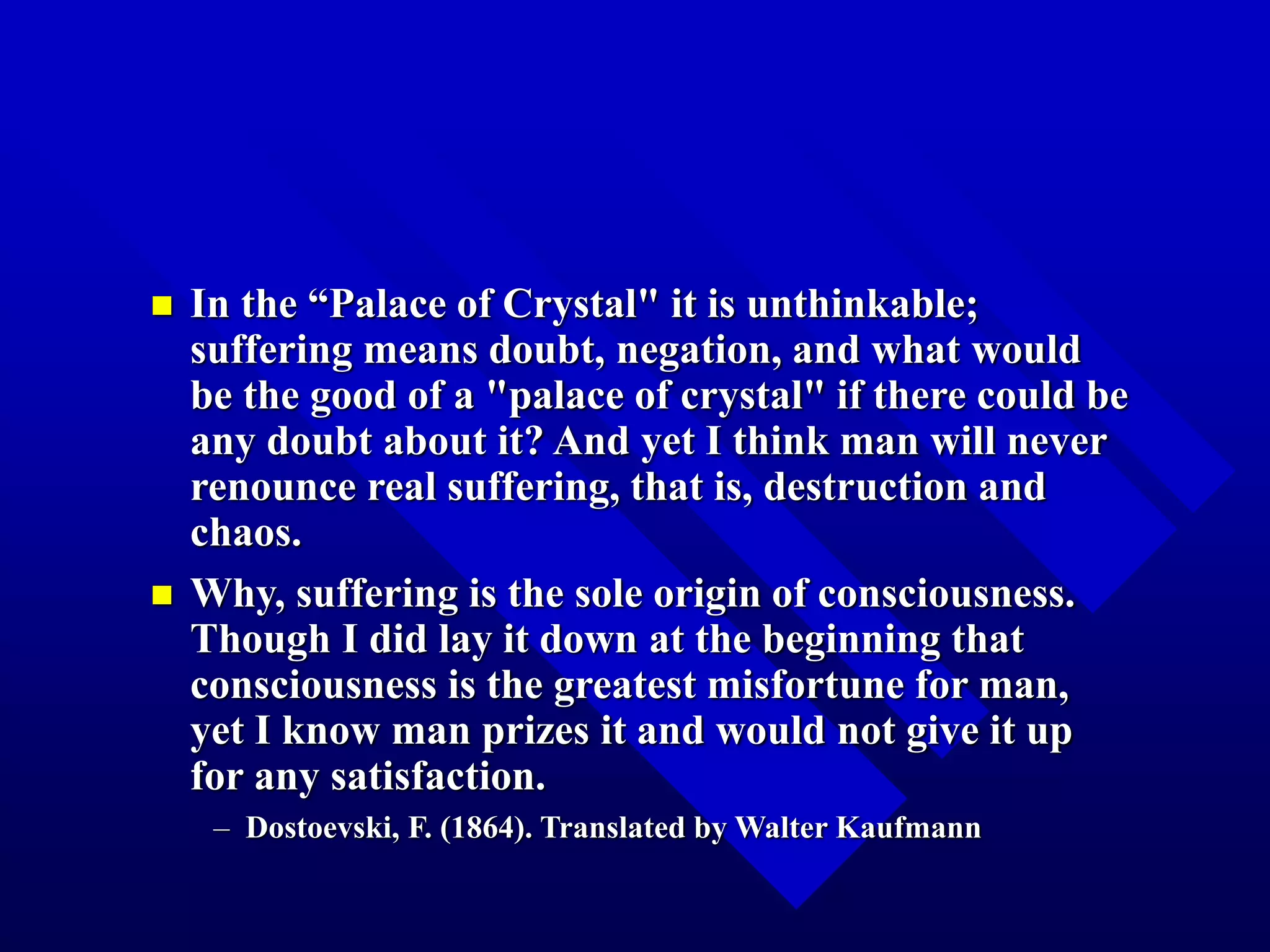  In the “Palace of Crystal" it is unthinkable;
suffering means doubt, negation, and what would
be the good of a "palace of crystal" if there could be
any doubt about it? And yet I think man will never
renounce real suffering, that is, destruction and
chaos.
 Why, suffering is the sole origin of consciousness.
Though I did lay it down at the beginning that
consciousness is the greatest misfortune for man,
yet I know man prizes it and would not give it up
for any satisfaction.
– Dostoevski, F. (1864). Translated by Walter Kaufmann
 