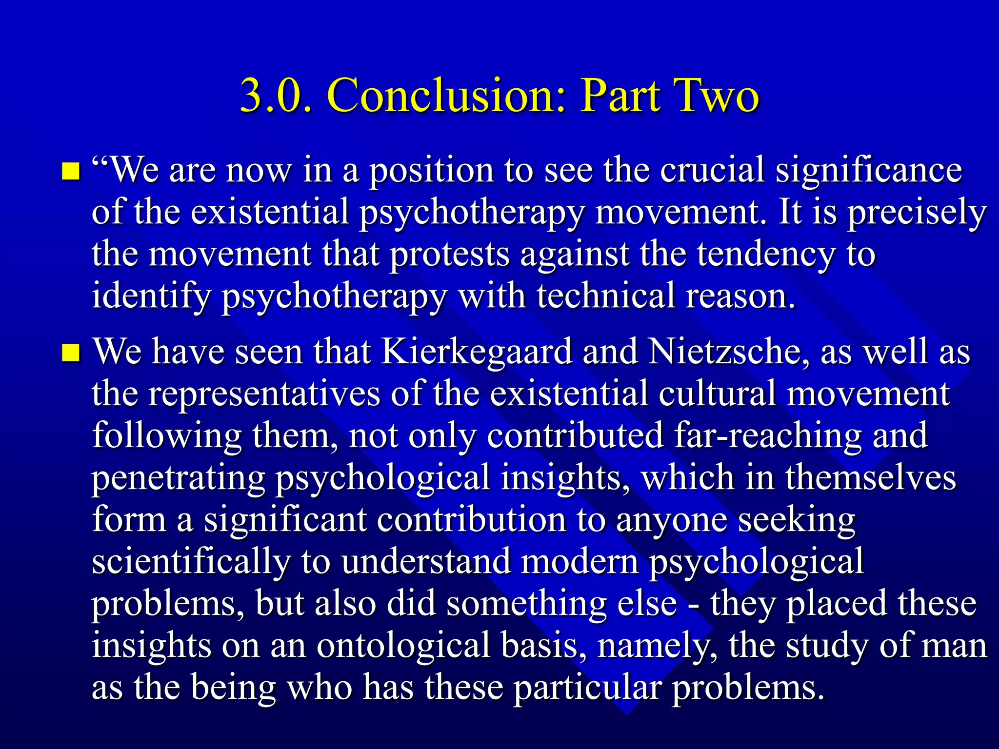 3.0. Conclusion: Part Two
 “We are now in a position to see the crucial significance
of the existential psychotherapy movement. It is precisely
the movement that protests against the tendency to
identify psychotherapy with technical reason.
 We have seen that Kierkegaard and Nietzsche, as well as
the representatives of the existential cultural movement
following them, not only contributed far-reaching and
penetrating psychological insights, which in themselves
form a significant contribution to anyone seeking
scientifically to understand modern psychological
problems, but also did something else - they placed these
insights on an ontological basis, namely, the study of man
as the being who has these particular problems.
 