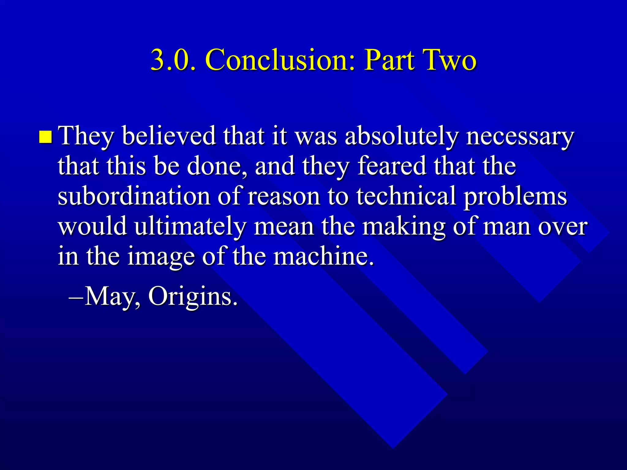 3.0. Conclusion: Part Two
 They believed that it was absolutely necessary
that this be done, and they feared that the
subordination of reason to technical problems
would ultimately mean the making of man over
in the image of the machine.
–May, Origins.
 