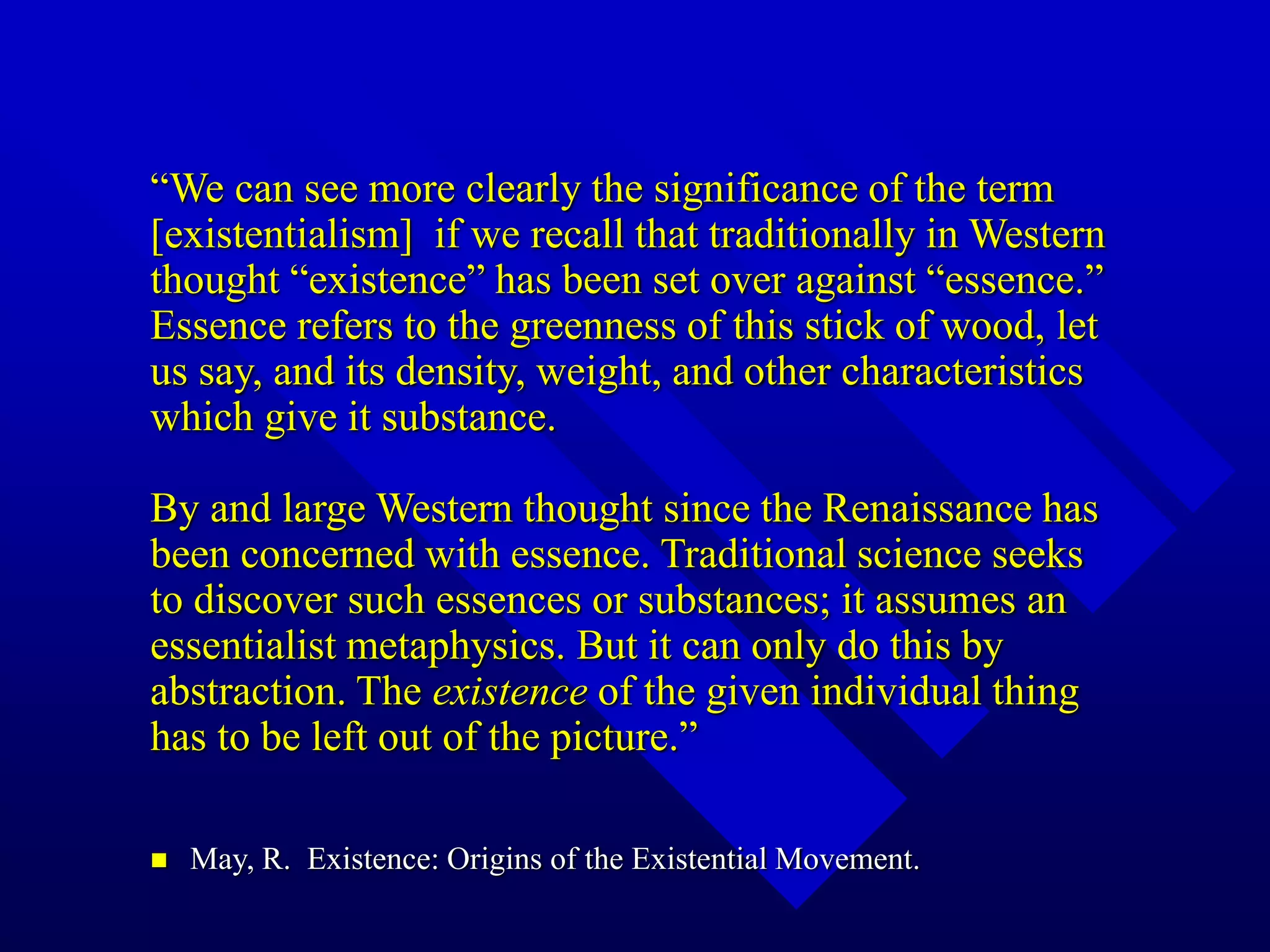 “We can see more clearly the significance of the term
[existentialism] if we recall that traditionally in Western
thought “existence” has been set over against “essence.”
Essence refers to the greenness of this stick of wood, let
us say, and its density, weight, and other characteristics
which give it substance.
By and large Western thought since the Renaissance has
been concerned with essence. Traditional science seeks
to discover such essences or substances; it assumes an
essentialist metaphysics. But it can only do this by
abstraction. The existence of the given individual thing
has to be left out of the picture.”
 May, R. Existence: Origins of the Existential Movement.
 