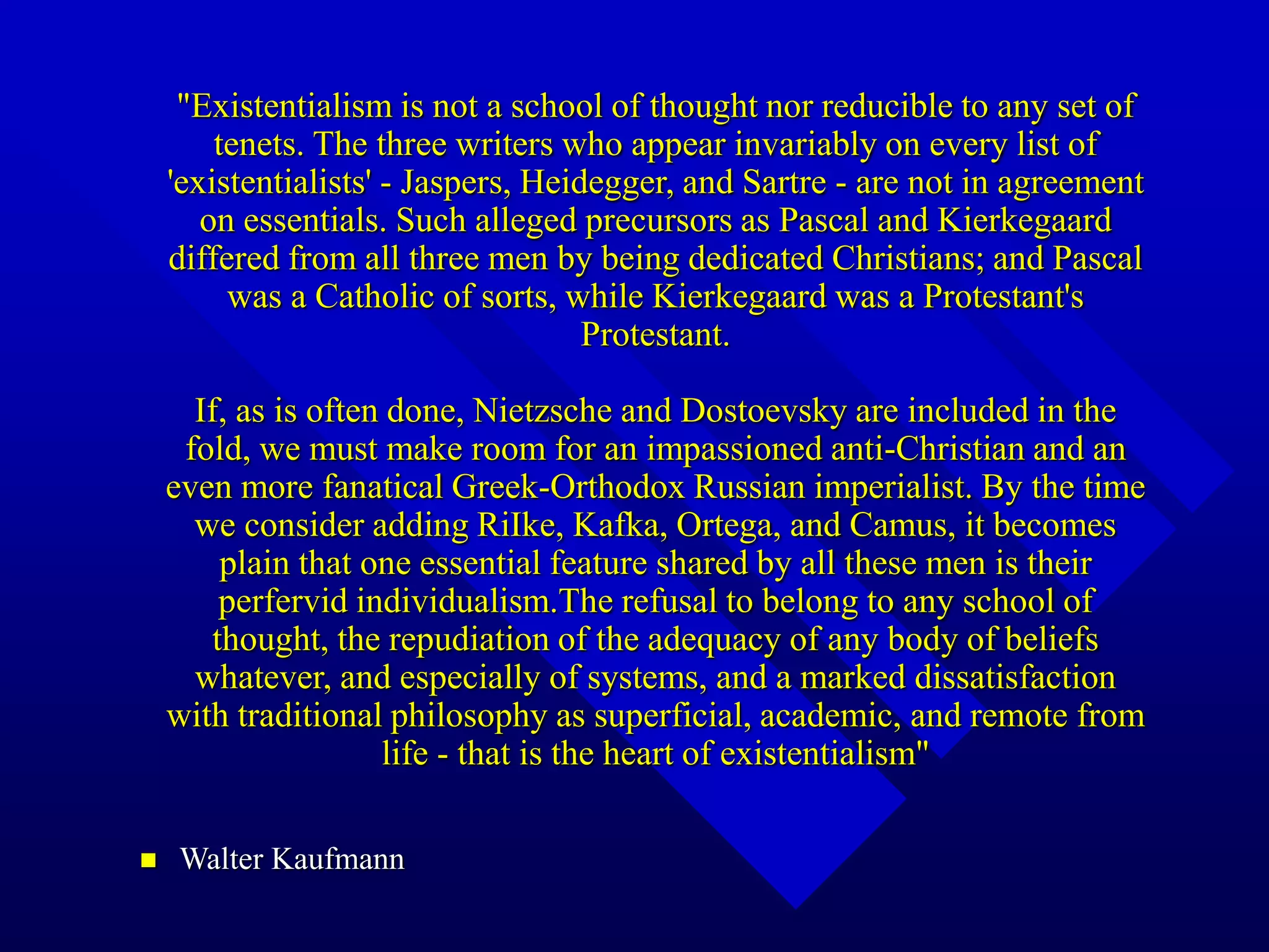 "Existentialism is not a school of thought nor reducible to any set of
tenets. The three writers who appear invariably on every list of
'existentialists' - Jaspers, Heidegger, and Sartre - are not in agreement
on essentials. Such alleged precursors as Pascal and Kierkegaard
differed from all three men by being dedicated Christians; and Pascal
was a Catholic of sorts, while Kierkegaard was a Protestant's
Protestant.
If, as is often done, Nietzsche and Dostoevsky are included in the
fold, we must make room for an impassioned anti-Christian and an
even more fanatical Greek-Orthodox Russian imperialist. By the time
we consider adding RiIke, Kafka, Ortega, and Camus, it becomes
plain that one essential feature shared by all these men is their
perfervid individualism.The refusal to belong to any school of
thought, the repudiation of the adequacy of any body of beliefs
whatever, and especially of systems, and a marked dissatisfaction
with traditional philosophy as superficial, academic, and remote from
life - that is the heart of existentialism"
 Walter Kaufmann
 