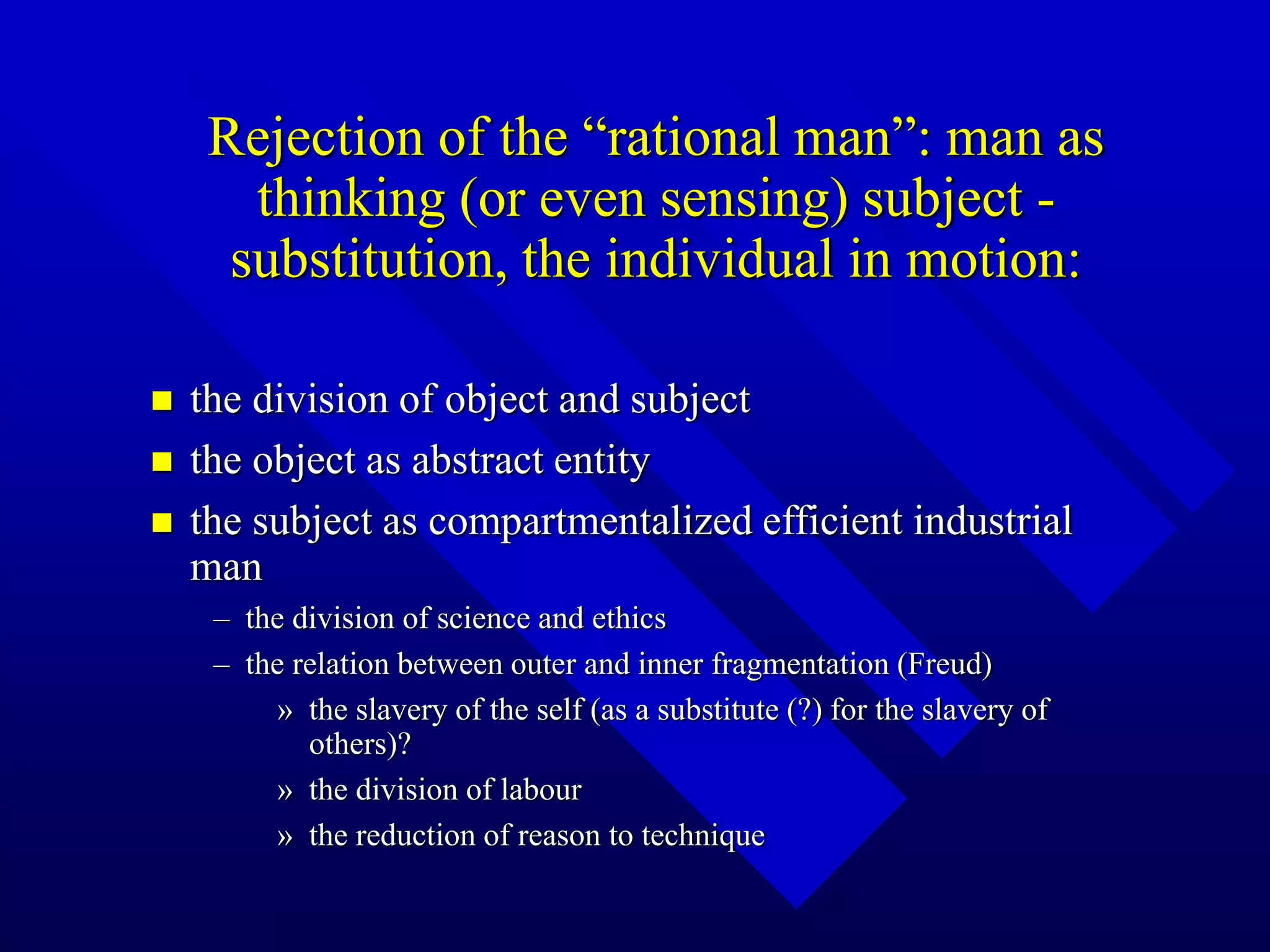 Rejection of the “rational man”: man as
thinking (or even sensing) subject -
substitution, the individual in motion:
 the division of object and subject
 the object as abstract entity
 the subject as compartmentalized efficient industrial
man
– the division of science and ethics
– the relation between outer and inner fragmentation (Freud)
» the slavery of the self (as a substitute (?) for the slavery of
others)?
» the division of labour
» the reduction of reason to technique
 