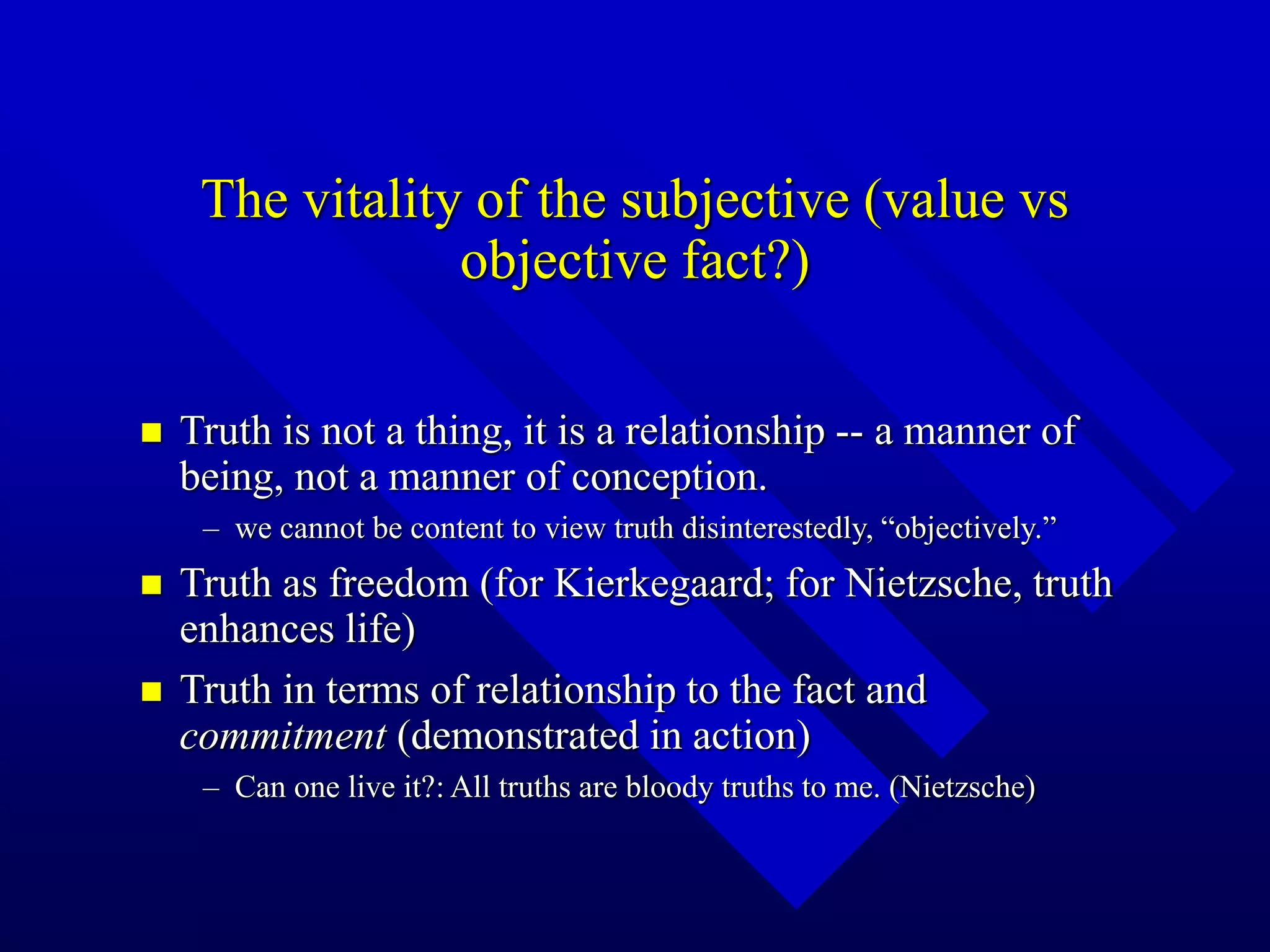 The vitality of the subjective (value vs
objective fact?)
 Truth is not a thing, it is a relationship -- a manner of
being, not a manner of conception.
– we cannot be content to view truth disinterestedly, “objectively.”
 Truth as freedom (for Kierkegaard; for Nietzsche, truth
enhances life)
 Truth in terms of relationship to the fact and
commitment (demonstrated in action)
– Can one live it?: All truths are bloody truths to me. (Nietzsche)
 