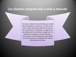 Los clientes compran más y más a menudoTus nuevos clientes te encontrarán por medio de los buscadores o talvez por un link en otro sitio. Incluye abundante información acerca de tus productos y redtienda se asegura que sea simple para tus visitantes navegar por tus productos, conseguir recomendaciones, y tener acceso a otra información relacionada con el fin de tomar una decisión de compra directamente en línea. 