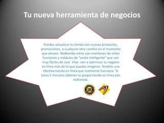 Tu nueva herramienta de negociosPuedes actualizar tu tienda con nuevos productos, promociones, o cualquier otro cambio en el momento que desees. Redtienda viene con montones de útiles funciones y módulos de "venta inteligente" que son muy fáciles de usar  ellas  van a optimizar tu negocio en línea más de lo que puedas imaginar. Tendrás una efectiva tienda en línea que realmente funciona. Te toma 5 minutos obtener tu propia tienda en línea con redtienda.