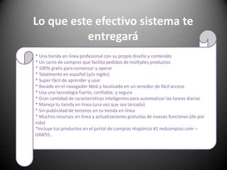 Lo que este efectivo sistema te entregará* Una tienda en línea profesional con su propio diseño y contenido * Un carro de compras que facilita pedidos de múltiples productos * 100% gratis para comenzar y operar * Totalmente en español (y/o inglés) * Super-fácil de aprender y usar * Basado en el navegador Web y localizado en un servidor de fácil acceso * Usa una tecnología fuerte, confiable, y segura * Gran cantidad de características inteligentes para automatizar las tareas diarias * Maneja tu tienda en línea (una vez que sea lanzada) * Sin publicidad de terceros en tu tienda en línea * Muchos recursos en línea y actualizaciones gratuitas de nuevas funciones (de por vida) *Incluye tus productos en el portal de compras Hispánico #1 redcompras.com – GRATIS .