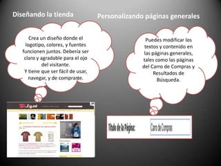 Diseñando la tiendaPersonalizando páginas generalesCrea un diseño donde el logotipo, colores, y fuentes funcionen juntos. Debería ser claro y agradable para el ojo del visitante.Y tiene que ser fácil de usar, navegar, y de comprarte.Puedes modificar los textos y contenido en las páginas generales, tales como las páginas del Carro de Compras y Resultados de Búsqueda. 