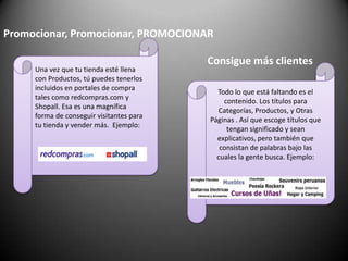 Promocionar, Promocionar, PROMOCIONARUna vez que tu tienda esté llena con Productos, tú puedes tenerlos incluidos en portales de compra tales como redcompras.com y Shopall. Esa es una magnífica forma de conseguir visitantes para tu tienda y vender más.  Ejemplo:Consigue más clientesTodo lo que está faltando es el contenido. Los títulos para Categorías, Productos, y Otras Páginas . Así que escoge títulos que tengan significado y sean explicativos, pero también que consistan de palabras bajo las cuales la gente busca. Ejemplo: