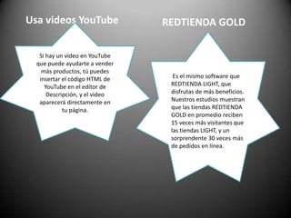 Usa videos YouTubeREDTIENDA GOLDSi hay un video en YouTube que puede ayudarte a vender más productos, tú puedes insertar el código HTML de YouTube en el editor de Descripción, y el video aparecerá directamente en tu página. Es el mismo software que REDTIENDA LIGHT, que disfrutas de más beneficios. Nuestros estudios muestran que las tiendas REDTIENDA GOLD en promedio reciben 15 veces más visitantes que las tiendas LIGHT, y un sorprendente 30 veces más de pedidos en línea. 