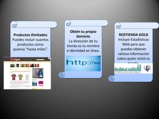 Obtén tu propio dominioLa dirección de tu tienda es tu nombre e identidad en línea. Productos ilimitadosPuedes incluir cuantos productos como quieras “hasta miles”.REDTIENDA GOLDIncluye Estadísticas Web para que puedas obtener valiosa información sobre quién visitó tu tienda.