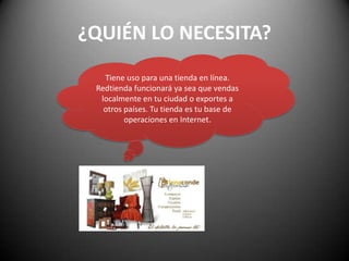 ¿QUIÉN LO NECESITA?Tiene uso para una tienda en línea.Redtienda funcionará ya sea que vendas localmente en tu ciudad o exportes a otros países. Tu tienda es tu base de operaciones en Internet. 