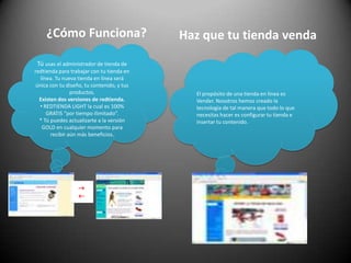 ¿Cómo Funciona?Haz que tu tienda vendaTú usas el administrador de tienda de redtienda para trabajar con tu tienda en línea. Tu nueva tienda en línea será única con tu diseño, tu contenido, y tus productos. Existen dos versiones de redtienda.  REDTIENDA LIGHT la cual es 100% GRATIS “por tiempo ilimitado”.* Tú puedes actualizarte a la versión GOLD en cualquier momento para recibir aún más beneficios.El propósito de una tienda en línea es Vender. Nosotros hemos creado la tecnología de tal manera que todo lo que necesitas hacer es configurar tu tienda e insertar tu contenido. 