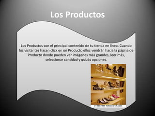 Los ProductosLos Productos son el principal contenido de tu tienda en línea. Cuando los visitantes hacen click en un Producto ellos vendrán hacia la página de Producto donde pueden ver imágenes más grandes, leer más, seleccionar cantidad y quizás opciones.