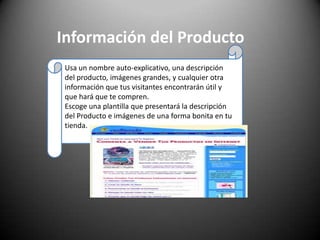 Información del ProductoUsa un nombre auto-explicativo, una descripción del producto, imágenes grandes, y cualquier otra información que tus visitantes encontrarán útil y que hará que te compren. Escoge una plantilla que presentará la descripción del Producto e imágenes de una forma bonita en tu tienda.