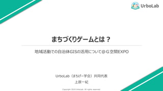 Copyright 2019 UrboLab. All rights reserved.
まちづくりゲームとは？
UrboLab（まちげー学会）共同代表
上原一紀
1
地域活動での自治体GISの活用について@Ｇ空間EXPO
 