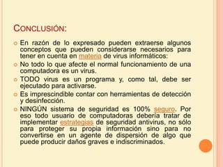 Conclusión: En razón de lo expresado pueden extraerse algunos conceptos que pueden considerarse necesarios para tener en cuenta en materia de virus informáticos:No todo lo que afecte el normal funcionamiento de una computadora es un virus.TODO virus es un programa y, como tal, debe ser ejecutado para activarse. Es imprescindible contar con herramientas de detección y desinfección. NINGÚN sistema de seguridad es 100% seguro. Por eso todo usuario de computadoras debería tratar de implementar estrategias de seguridad antivirus, no sólo para proteger su propia información sino para no convertirse en un agente de dispersión de algo que puede producir daños graves e indiscriminados.